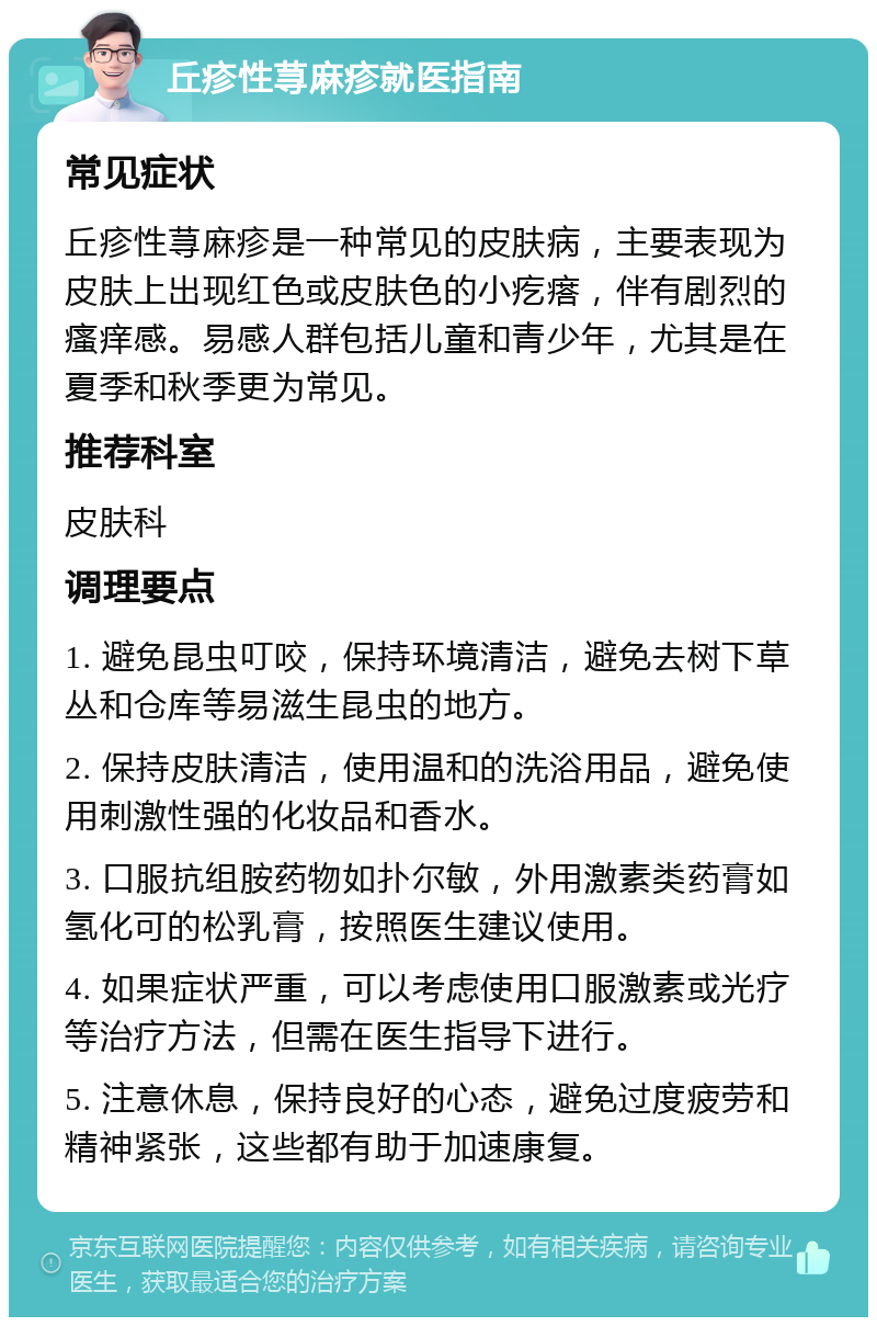 丘疹性荨麻疹就医指南 常见症状 丘疹性荨麻疹是一种常见的皮肤病，主要表现为皮肤上出现红色或皮肤色的小疙瘩，伴有剧烈的瘙痒感。易感人群包括儿童和青少年，尤其是在夏季和秋季更为常见。 推荐科室 皮肤科 调理要点 1. 避免昆虫叮咬，保持环境清洁，避免去树下草丛和仓库等易滋生昆虫的地方。 2. 保持皮肤清洁，使用温和的洗浴用品，避免使用刺激性强的化妆品和香水。 3. 口服抗组胺药物如扑尔敏，外用激素类药膏如氢化可的松乳膏，按照医生建议使用。 4. 如果症状严重，可以考虑使用口服激素或光疗等治疗方法，但需在医生指导下进行。 5. 注意休息，保持良好的心态，避免过度疲劳和精神紧张，这些都有助于加速康复。