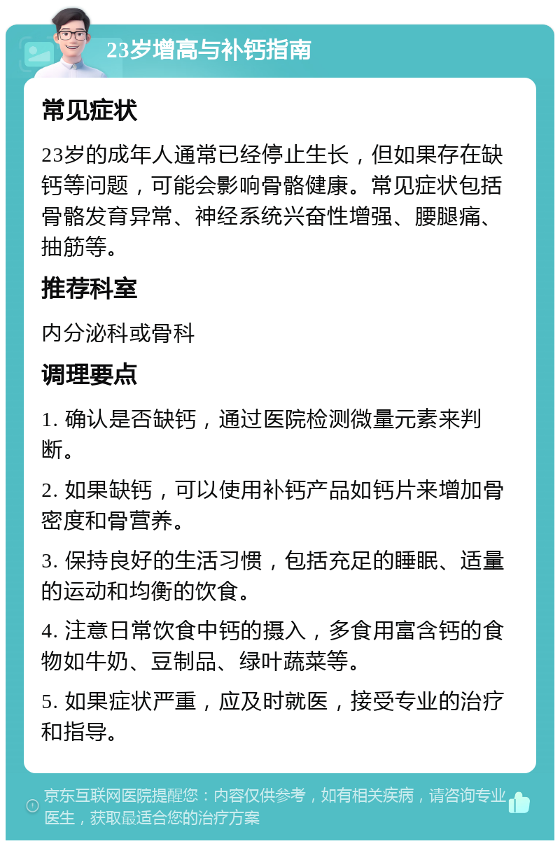 23岁增高与补钙指南 常见症状 23岁的成年人通常已经停止生长，但如果存在缺钙等问题，可能会影响骨骼健康。常见症状包括骨骼发育异常、神经系统兴奋性增强、腰腿痛、抽筋等。 推荐科室 内分泌科或骨科 调理要点 1. 确认是否缺钙，通过医院检测微量元素来判断。 2. 如果缺钙，可以使用补钙产品如钙片来增加骨密度和骨营养。 3. 保持良好的生活习惯，包括充足的睡眠、适量的运动和均衡的饮食。 4. 注意日常饮食中钙的摄入，多食用富含钙的食物如牛奶、豆制品、绿叶蔬菜等。 5. 如果症状严重，应及时就医，接受专业的治疗和指导。