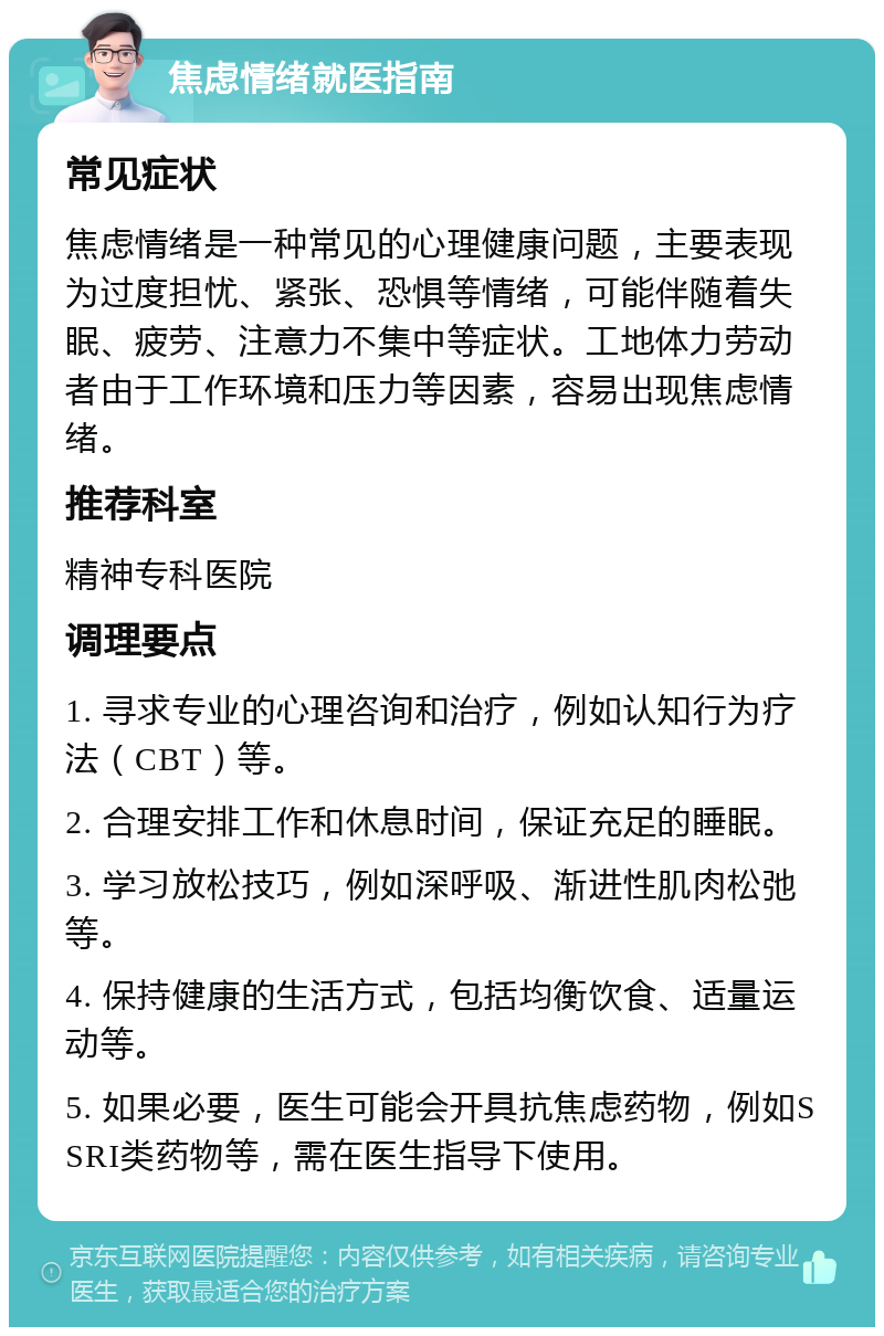 焦虑情绪就医指南 常见症状 焦虑情绪是一种常见的心理健康问题，主要表现为过度担忧、紧张、恐惧等情绪，可能伴随着失眠、疲劳、注意力不集中等症状。工地体力劳动者由于工作环境和压力等因素，容易出现焦虑情绪。 推荐科室 精神专科医院 调理要点 1. 寻求专业的心理咨询和治疗，例如认知行为疗法（CBT）等。 2. 合理安排工作和休息时间，保证充足的睡眠。 3. 学习放松技巧，例如深呼吸、渐进性肌肉松弛等。 4. 保持健康的生活方式，包括均衡饮食、适量运动等。 5. 如果必要，医生可能会开具抗焦虑药物，例如SSRI类药物等，需在医生指导下使用。