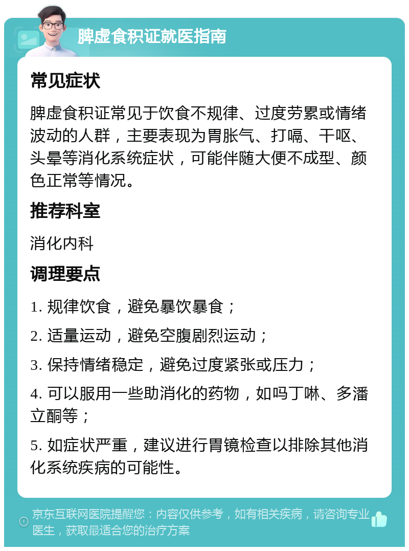 脾虚食积证就医指南 常见症状 脾虚食积证常见于饮食不规律、过度劳累或情绪波动的人群，主要表现为胃胀气、打嗝、干呕、头晕等消化系统症状，可能伴随大便不成型、颜色正常等情况。 推荐科室 消化内科 调理要点 1. 规律饮食，避免暴饮暴食； 2. 适量运动，避免空腹剧烈运动； 3. 保持情绪稳定，避免过度紧张或压力； 4. 可以服用一些助消化的药物，如吗丁啉、多潘立酮等； 5. 如症状严重，建议进行胃镜检查以排除其他消化系统疾病的可能性。