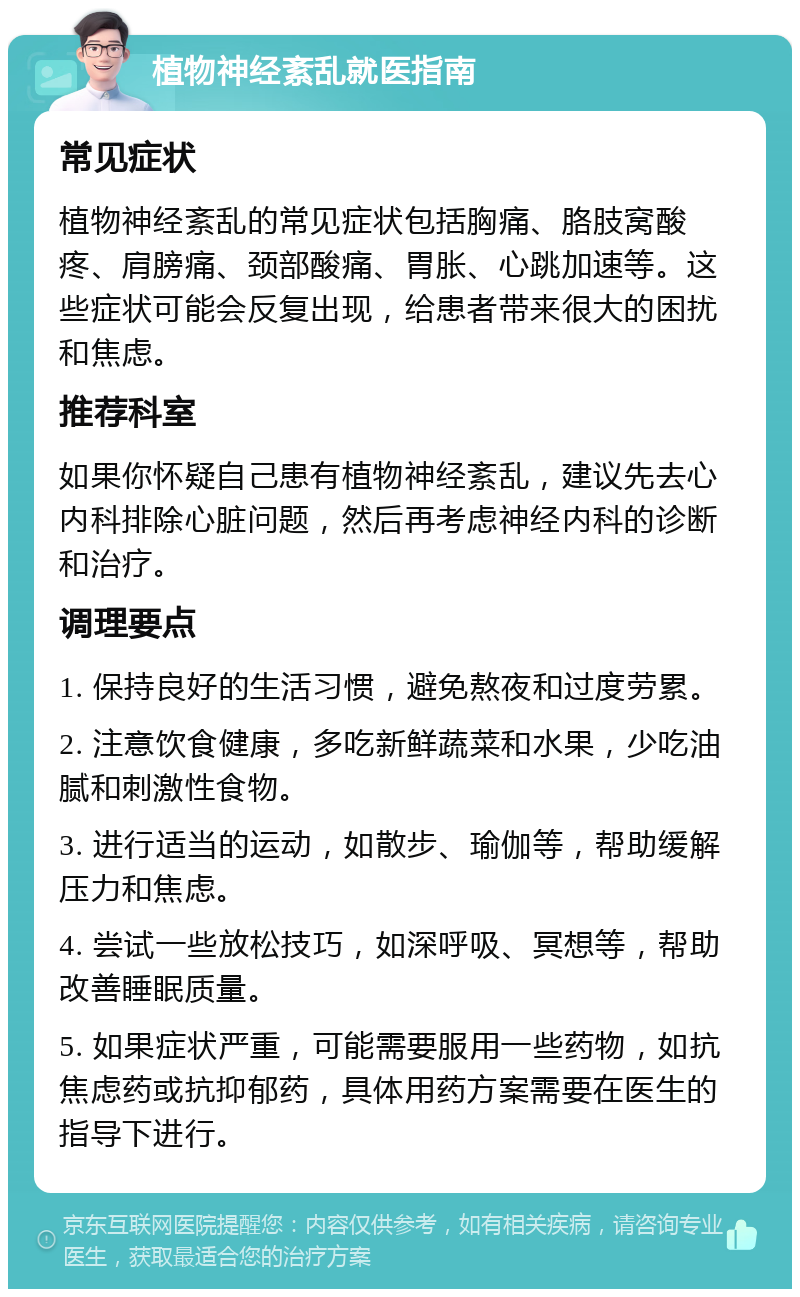 植物神经紊乱就医指南 常见症状 植物神经紊乱的常见症状包括胸痛、胳肢窝酸疼、肩膀痛、颈部酸痛、胃胀、心跳加速等。这些症状可能会反复出现，给患者带来很大的困扰和焦虑。 推荐科室 如果你怀疑自己患有植物神经紊乱，建议先去心内科排除心脏问题，然后再考虑神经内科的诊断和治疗。 调理要点 1. 保持良好的生活习惯，避免熬夜和过度劳累。 2. 注意饮食健康，多吃新鲜蔬菜和水果，少吃油腻和刺激性食物。 3. 进行适当的运动，如散步、瑜伽等，帮助缓解压力和焦虑。 4. 尝试一些放松技巧，如深呼吸、冥想等，帮助改善睡眠质量。 5. 如果症状严重，可能需要服用一些药物，如抗焦虑药或抗抑郁药，具体用药方案需要在医生的指导下进行。