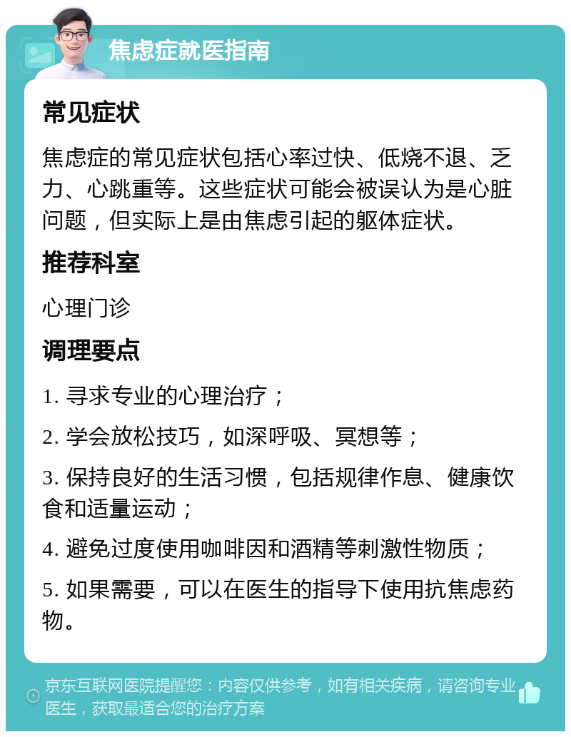 焦虑症就医指南 常见症状 焦虑症的常见症状包括心率过快、低烧不退、乏力、心跳重等。这些症状可能会被误认为是心脏问题，但实际上是由焦虑引起的躯体症状。 推荐科室 心理门诊 调理要点 1. 寻求专业的心理治疗； 2. 学会放松技巧，如深呼吸、冥想等； 3. 保持良好的生活习惯，包括规律作息、健康饮食和适量运动； 4. 避免过度使用咖啡因和酒精等刺激性物质； 5. 如果需要，可以在医生的指导下使用抗焦虑药物。