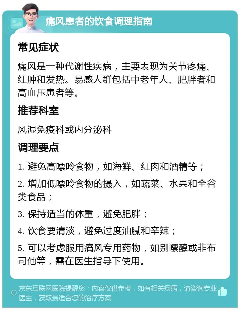 痛风患者的饮食调理指南 常见症状 痛风是一种代谢性疾病，主要表现为关节疼痛、红肿和发热。易感人群包括中老年人、肥胖者和高血压患者等。 推荐科室 风湿免疫科或内分泌科 调理要点 1. 避免高嘌呤食物，如海鲜、红肉和酒精等； 2. 增加低嘌呤食物的摄入，如蔬菜、水果和全谷类食品； 3. 保持适当的体重，避免肥胖； 4. 饮食要清淡，避免过度油腻和辛辣； 5. 可以考虑服用痛风专用药物，如别嘌醇或非布司他等，需在医生指导下使用。