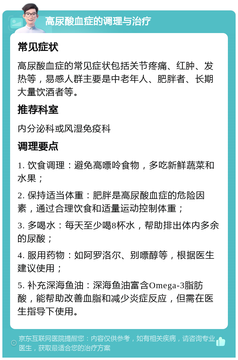 高尿酸血症的调理与治疗 常见症状 高尿酸血症的常见症状包括关节疼痛、红肿、发热等，易感人群主要是中老年人、肥胖者、长期大量饮酒者等。 推荐科室 内分泌科或风湿免疫科 调理要点 1. 饮食调理：避免高嘌呤食物，多吃新鲜蔬菜和水果； 2. 保持适当体重：肥胖是高尿酸血症的危险因素，通过合理饮食和适量运动控制体重； 3. 多喝水：每天至少喝8杯水，帮助排出体内多余的尿酸； 4. 服用药物：如阿罗洛尔、别嘌醇等，根据医生建议使用； 5. 补充深海鱼油：深海鱼油富含Omega-3脂肪酸，能帮助改善血脂和减少炎症反应，但需在医生指导下使用。