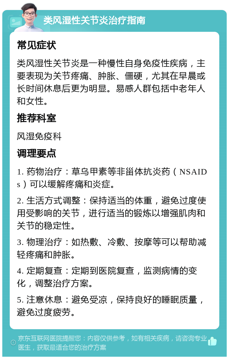 类风湿性关节炎治疗指南 常见症状 类风湿性关节炎是一种慢性自身免疫性疾病，主要表现为关节疼痛、肿胀、僵硬，尤其在早晨或长时间休息后更为明显。易感人群包括中老年人和女性。 推荐科室 风湿免疫科 调理要点 1. 药物治疗：草乌甲素等非甾体抗炎药（NSAIDs）可以缓解疼痛和炎症。 2. 生活方式调整：保持适当的体重，避免过度使用受影响的关节，进行适当的锻炼以增强肌肉和关节的稳定性。 3. 物理治疗：如热敷、冷敷、按摩等可以帮助减轻疼痛和肿胀。 4. 定期复查：定期到医院复查，监测病情的变化，调整治疗方案。 5. 注意休息：避免受凉，保持良好的睡眠质量，避免过度疲劳。