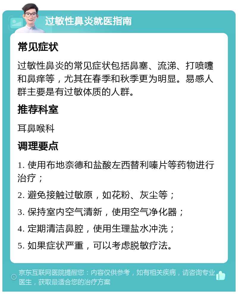 过敏性鼻炎就医指南 常见症状 过敏性鼻炎的常见症状包括鼻塞、流涕、打喷嚏和鼻痒等，尤其在春季和秋季更为明显。易感人群主要是有过敏体质的人群。 推荐科室 耳鼻喉科 调理要点 1. 使用布地奈德和盐酸左西替利嗪片等药物进行治疗； 2. 避免接触过敏原，如花粉、灰尘等； 3. 保持室内空气清新，使用空气净化器； 4. 定期清洁鼻腔，使用生理盐水冲洗； 5. 如果症状严重，可以考虑脱敏疗法。