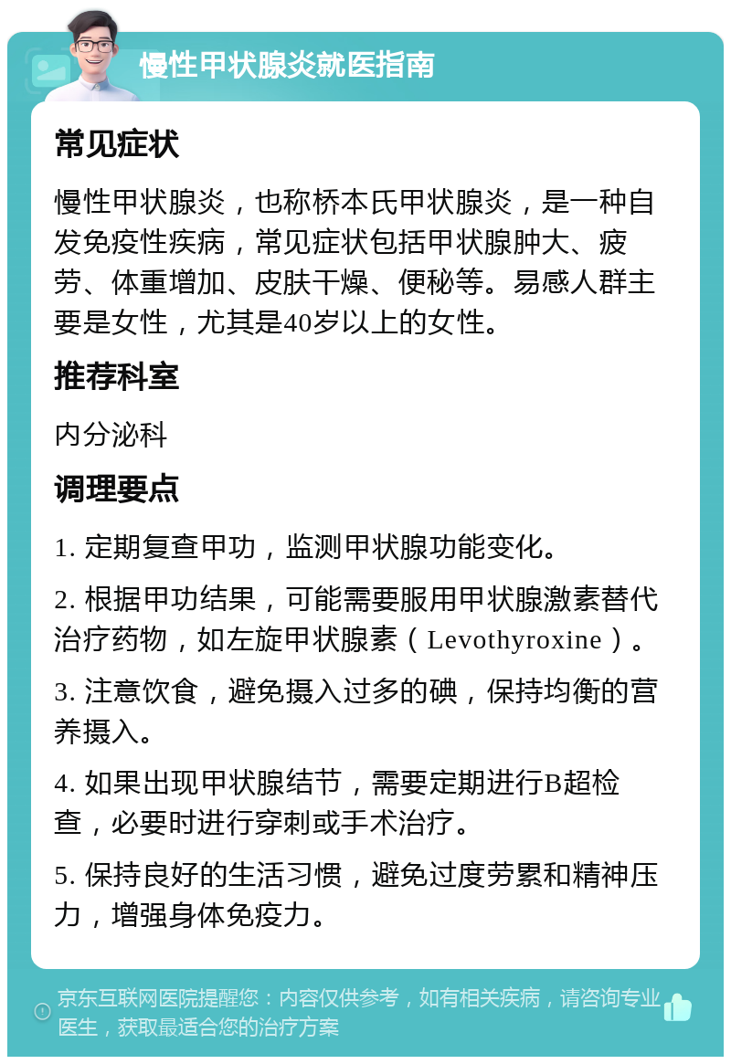 慢性甲状腺炎就医指南 常见症状 慢性甲状腺炎，也称桥本氏甲状腺炎，是一种自发免疫性疾病，常见症状包括甲状腺肿大、疲劳、体重增加、皮肤干燥、便秘等。易感人群主要是女性，尤其是40岁以上的女性。 推荐科室 内分泌科 调理要点 1. 定期复查甲功，监测甲状腺功能变化。 2. 根据甲功结果，可能需要服用甲状腺激素替代治疗药物，如左旋甲状腺素（Levothyroxine）。 3. 注意饮食，避免摄入过多的碘，保持均衡的营养摄入。 4. 如果出现甲状腺结节，需要定期进行B超检查，必要时进行穿刺或手术治疗。 5. 保持良好的生活习惯，避免过度劳累和精神压力，增强身体免疫力。