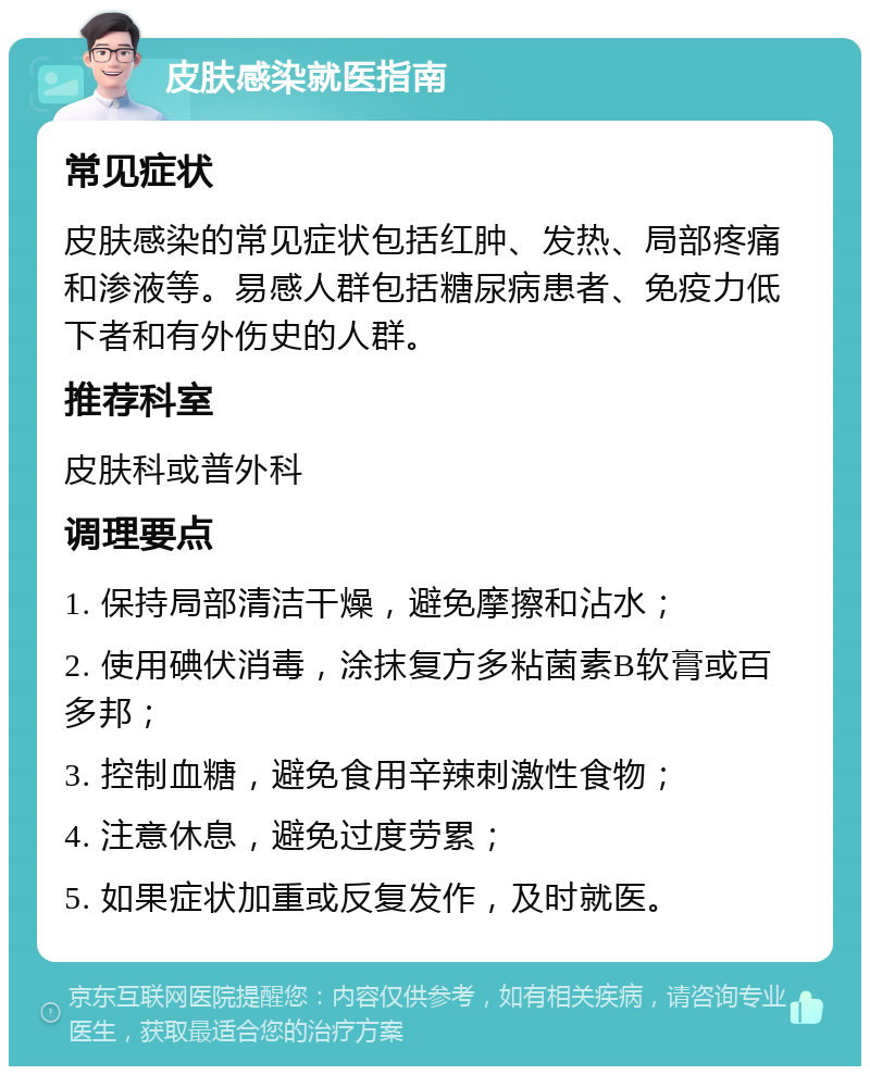 皮肤感染就医指南 常见症状 皮肤感染的常见症状包括红肿、发热、局部疼痛和渗液等。易感人群包括糖尿病患者、免疫力低下者和有外伤史的人群。 推荐科室 皮肤科或普外科 调理要点 1. 保持局部清洁干燥，避免摩擦和沾水； 2. 使用碘伏消毒，涂抹复方多粘菌素B软膏或百多邦； 3. 控制血糖，避免食用辛辣刺激性食物； 4. 注意休息，避免过度劳累； 5. 如果症状加重或反复发作，及时就医。