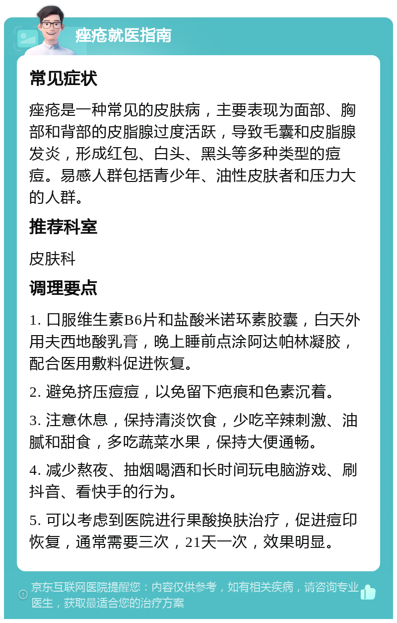 痤疮就医指南 常见症状 痤疮是一种常见的皮肤病，主要表现为面部、胸部和背部的皮脂腺过度活跃，导致毛囊和皮脂腺发炎，形成红包、白头、黑头等多种类型的痘痘。易感人群包括青少年、油性皮肤者和压力大的人群。 推荐科室 皮肤科 调理要点 1. 口服维生素B6片和盐酸米诺环素胶囊，白天外用夫西地酸乳膏，晚上睡前点涂阿达帕林凝胶，配合医用敷料促进恢复。 2. 避免挤压痘痘，以免留下疤痕和色素沉着。 3. 注意休息，保持清淡饮食，少吃辛辣刺激、油腻和甜食，多吃蔬菜水果，保持大便通畅。 4. 减少熬夜、抽烟喝酒和长时间玩电脑游戏、刷抖音、看快手的行为。 5. 可以考虑到医院进行果酸换肤治疗，促进痘印恢复，通常需要三次，21天一次，效果明显。