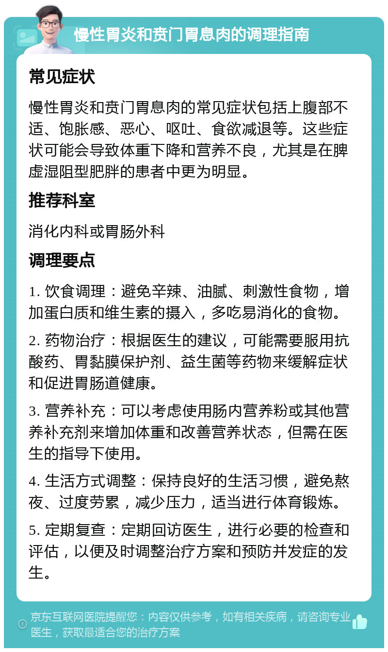 慢性胃炎和贲门胃息肉的调理指南 常见症状 慢性胃炎和贲门胃息肉的常见症状包括上腹部不适、饱胀感、恶心、呕吐、食欲减退等。这些症状可能会导致体重下降和营养不良，尤其是在脾虚湿阻型肥胖的患者中更为明显。 推荐科室 消化内科或胃肠外科 调理要点 1. 饮食调理：避免辛辣、油腻、刺激性食物，增加蛋白质和维生素的摄入，多吃易消化的食物。 2. 药物治疗：根据医生的建议，可能需要服用抗酸药、胃黏膜保护剂、益生菌等药物来缓解症状和促进胃肠道健康。 3. 营养补充：可以考虑使用肠内营养粉或其他营养补充剂来增加体重和改善营养状态，但需在医生的指导下使用。 4. 生活方式调整：保持良好的生活习惯，避免熬夜、过度劳累，减少压力，适当进行体育锻炼。 5. 定期复查：定期回访医生，进行必要的检查和评估，以便及时调整治疗方案和预防并发症的发生。