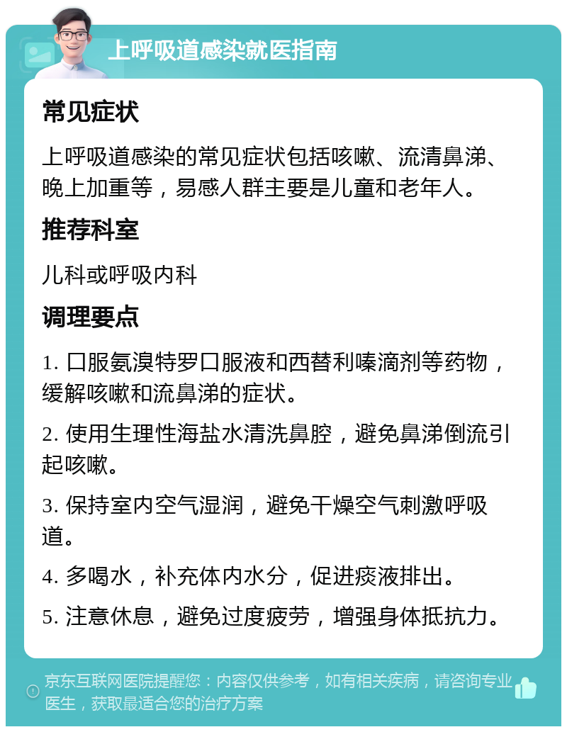 上呼吸道感染就医指南 常见症状 上呼吸道感染的常见症状包括咳嗽、流清鼻涕、晚上加重等，易感人群主要是儿童和老年人。 推荐科室 儿科或呼吸内科 调理要点 1. 口服氨溴特罗口服液和西替利嗪滴剂等药物，缓解咳嗽和流鼻涕的症状。 2. 使用生理性海盐水清洗鼻腔，避免鼻涕倒流引起咳嗽。 3. 保持室内空气湿润，避免干燥空气刺激呼吸道。 4. 多喝水，补充体内水分，促进痰液排出。 5. 注意休息，避免过度疲劳，增强身体抵抗力。