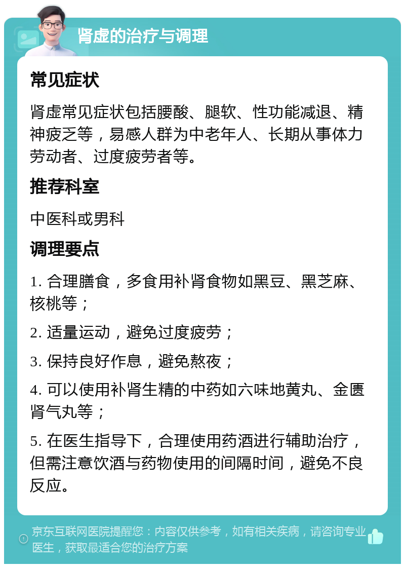 肾虚的治疗与调理 常见症状 肾虚常见症状包括腰酸、腿软、性功能减退、精神疲乏等，易感人群为中老年人、长期从事体力劳动者、过度疲劳者等。 推荐科室 中医科或男科 调理要点 1. 合理膳食，多食用补肾食物如黑豆、黑芝麻、核桃等； 2. 适量运动，避免过度疲劳； 3. 保持良好作息，避免熬夜； 4. 可以使用补肾生精的中药如六味地黄丸、金匮肾气丸等； 5. 在医生指导下，合理使用药酒进行辅助治疗，但需注意饮酒与药物使用的间隔时间，避免不良反应。