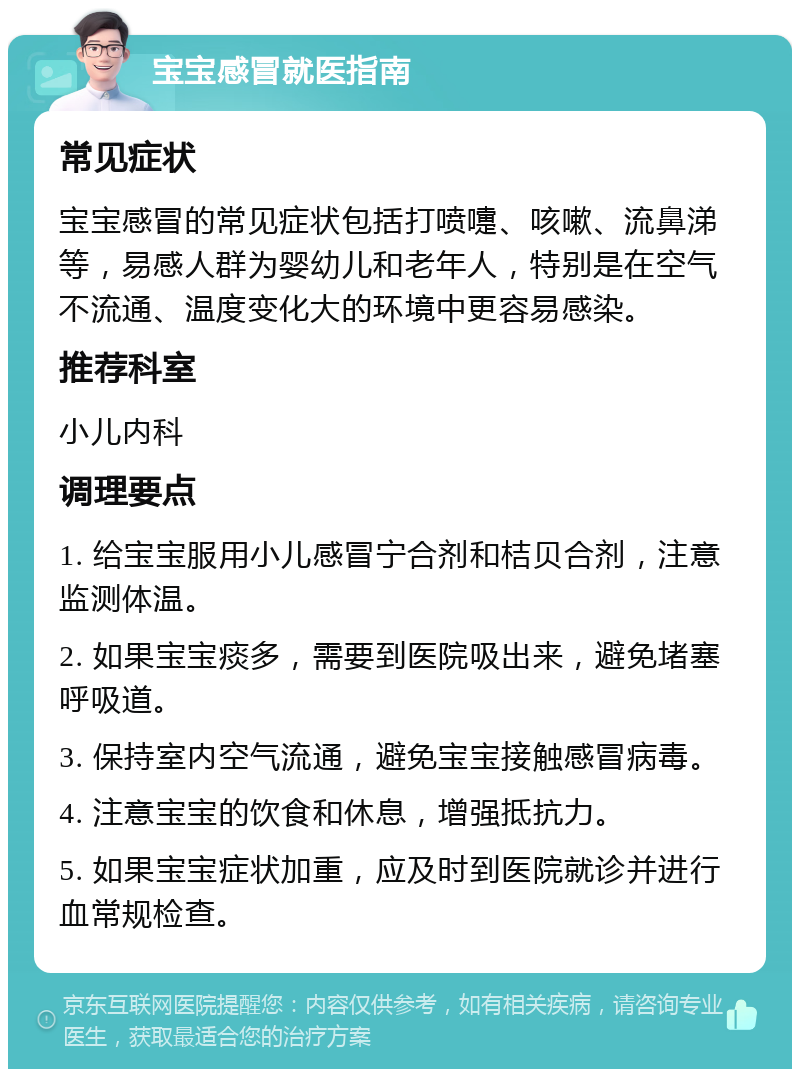 宝宝感冒就医指南 常见症状 宝宝感冒的常见症状包括打喷嚏、咳嗽、流鼻涕等，易感人群为婴幼儿和老年人，特别是在空气不流通、温度变化大的环境中更容易感染。 推荐科室 小儿内科 调理要点 1. 给宝宝服用小儿感冒宁合剂和桔贝合剂，注意监测体温。 2. 如果宝宝痰多，需要到医院吸出来，避免堵塞呼吸道。 3. 保持室内空气流通，避免宝宝接触感冒病毒。 4. 注意宝宝的饮食和休息，增强抵抗力。 5. 如果宝宝症状加重，应及时到医院就诊并进行血常规检查。