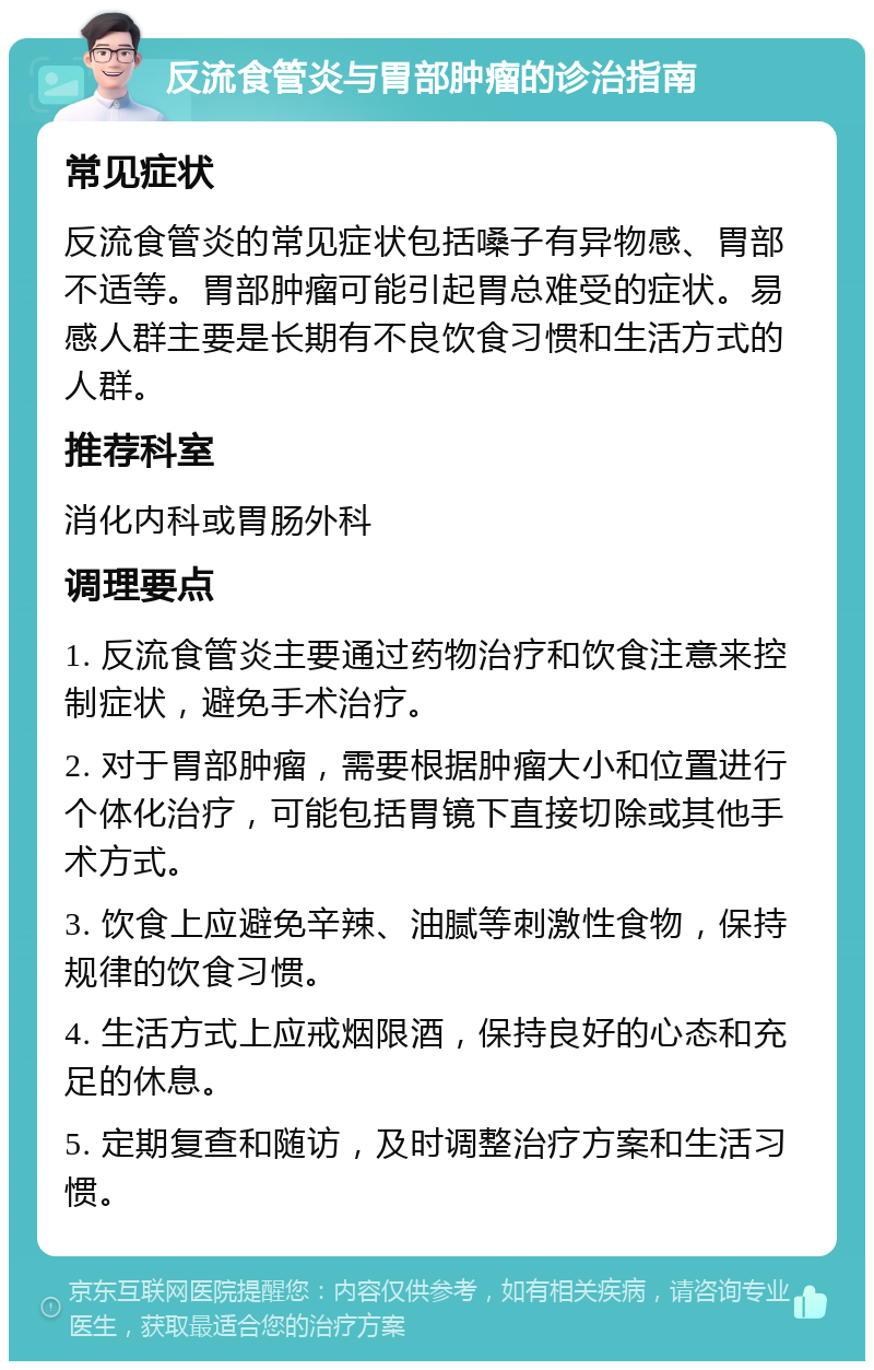 反流食管炎与胃部肿瘤的诊治指南 常见症状 反流食管炎的常见症状包括嗓子有异物感、胃部不适等。胃部肿瘤可能引起胃总难受的症状。易感人群主要是长期有不良饮食习惯和生活方式的人群。 推荐科室 消化内科或胃肠外科 调理要点 1. 反流食管炎主要通过药物治疗和饮食注意来控制症状，避免手术治疗。 2. 对于胃部肿瘤，需要根据肿瘤大小和位置进行个体化治疗，可能包括胃镜下直接切除或其他手术方式。 3. 饮食上应避免辛辣、油腻等刺激性食物，保持规律的饮食习惯。 4. 生活方式上应戒烟限酒，保持良好的心态和充足的休息。 5. 定期复查和随访，及时调整治疗方案和生活习惯。