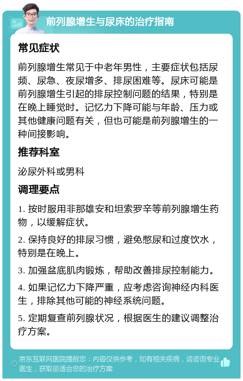 前列腺增生与尿床的治疗指南 常见症状 前列腺增生常见于中老年男性，主要症状包括尿频、尿急、夜尿增多、排尿困难等。尿床可能是前列腺增生引起的排尿控制问题的结果，特别是在晚上睡觉时。记忆力下降可能与年龄、压力或其他健康问题有关，但也可能是前列腺增生的一种间接影响。 推荐科室 泌尿外科或男科 调理要点 1. 按时服用非那雄安和坦索罗辛等前列腺增生药物，以缓解症状。 2. 保持良好的排尿习惯，避免憋尿和过度饮水，特别是在晚上。 3. 加强盆底肌肉锻炼，帮助改善排尿控制能力。 4. 如果记忆力下降严重，应考虑咨询神经内科医生，排除其他可能的神经系统问题。 5. 定期复查前列腺状况，根据医生的建议调整治疗方案。