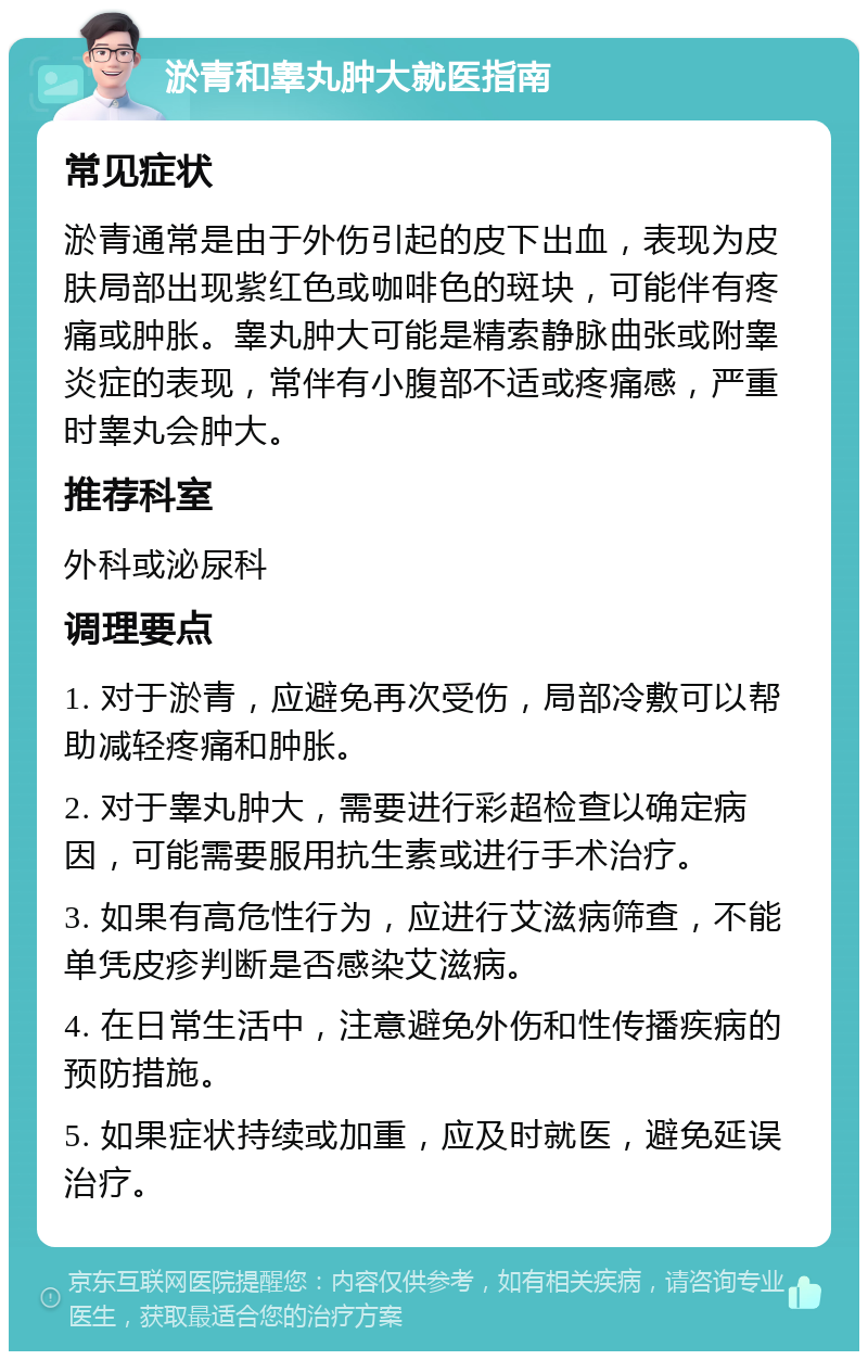 淤青和睾丸肿大就医指南 常见症状 淤青通常是由于外伤引起的皮下出血，表现为皮肤局部出现紫红色或咖啡色的斑块，可能伴有疼痛或肿胀。睾丸肿大可能是精索静脉曲张或附睾炎症的表现，常伴有小腹部不适或疼痛感，严重时睾丸会肿大。 推荐科室 外科或泌尿科 调理要点 1. 对于淤青，应避免再次受伤，局部冷敷可以帮助减轻疼痛和肿胀。 2. 对于睾丸肿大，需要进行彩超检查以确定病因，可能需要服用抗生素或进行手术治疗。 3. 如果有高危性行为，应进行艾滋病筛查，不能单凭皮疹判断是否感染艾滋病。 4. 在日常生活中，注意避免外伤和性传播疾病的预防措施。 5. 如果症状持续或加重，应及时就医，避免延误治疗。