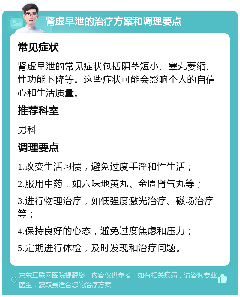 肾虚早泄的治疗方案和调理要点 常见症状 肾虚早泄的常见症状包括阴茎短小、睾丸萎缩、性功能下降等。这些症状可能会影响个人的自信心和生活质量。 推荐科室 男科 调理要点 1.改变生活习惯，避免过度手淫和性生活； 2.服用中药，如六味地黄丸、金匮肾气丸等； 3.进行物理治疗，如低强度激光治疗、磁场治疗等； 4.保持良好的心态，避免过度焦虑和压力； 5.定期进行体检，及时发现和治疗问题。