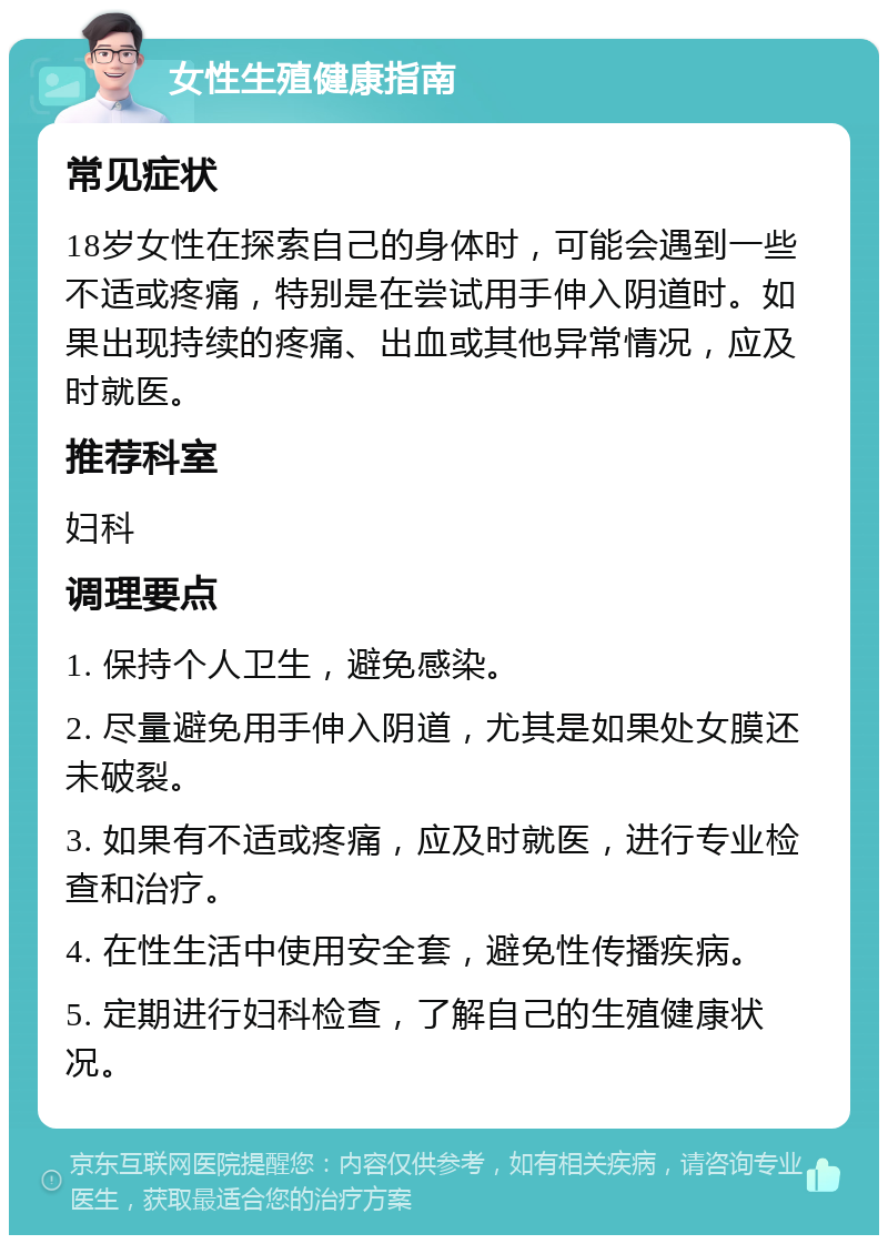 女性生殖健康指南 常见症状 18岁女性在探索自己的身体时，可能会遇到一些不适或疼痛，特别是在尝试用手伸入阴道时。如果出现持续的疼痛、出血或其他异常情况，应及时就医。 推荐科室 妇科 调理要点 1. 保持个人卫生，避免感染。 2. 尽量避免用手伸入阴道，尤其是如果处女膜还未破裂。 3. 如果有不适或疼痛，应及时就医，进行专业检查和治疗。 4. 在性生活中使用安全套，避免性传播疾病。 5. 定期进行妇科检查，了解自己的生殖健康状况。