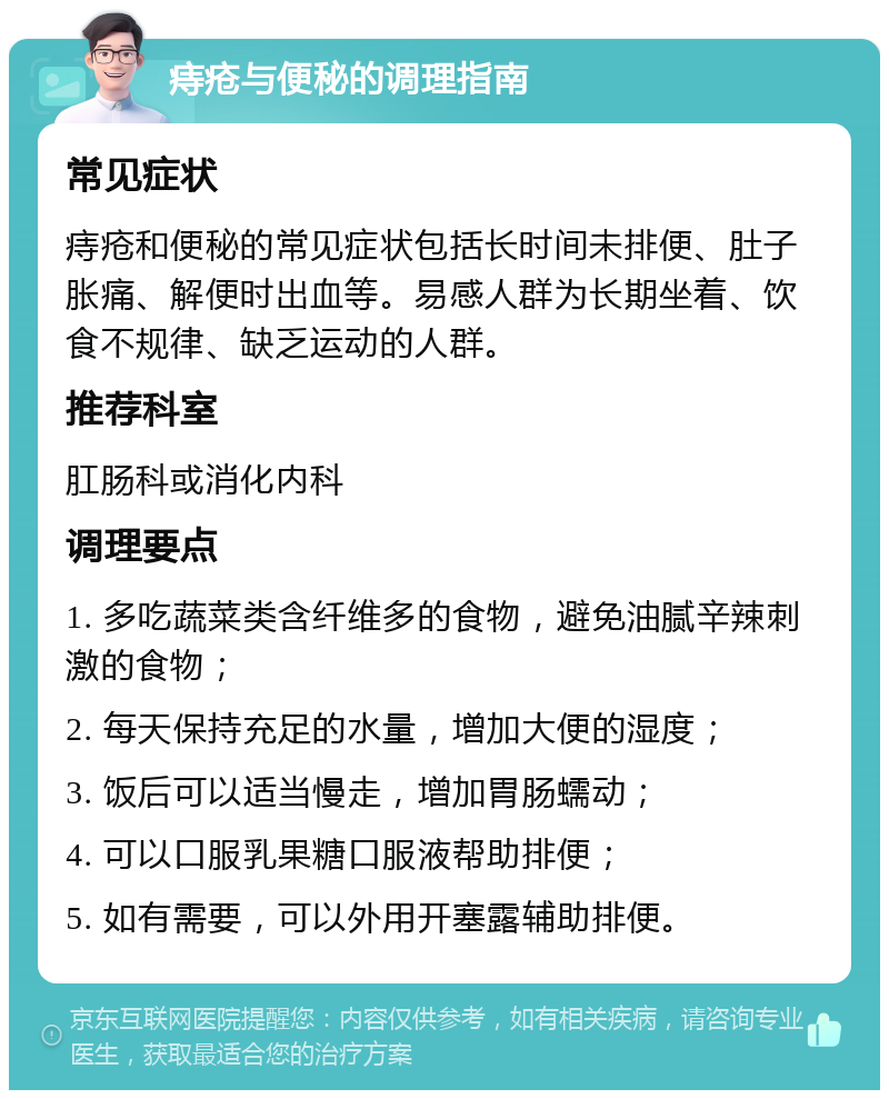 痔疮与便秘的调理指南 常见症状 痔疮和便秘的常见症状包括长时间未排便、肚子胀痛、解便时出血等。易感人群为长期坐着、饮食不规律、缺乏运动的人群。 推荐科室 肛肠科或消化内科 调理要点 1. 多吃蔬菜类含纤维多的食物，避免油腻辛辣刺激的食物； 2. 每天保持充足的水量，增加大便的湿度； 3. 饭后可以适当慢走，增加胃肠蠕动； 4. 可以口服乳果糖口服液帮助排便； 5. 如有需要，可以外用开塞露辅助排便。