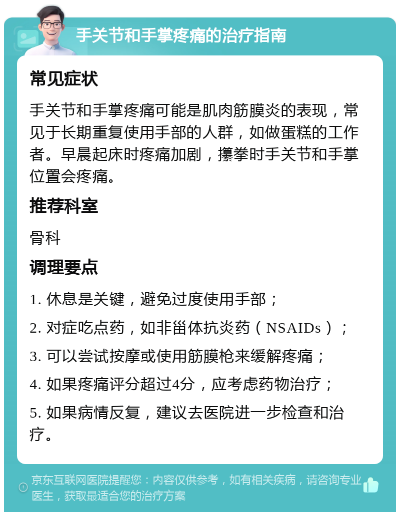 手关节和手掌疼痛的治疗指南 常见症状 手关节和手掌疼痛可能是肌肉筋膜炎的表现，常见于长期重复使用手部的人群，如做蛋糕的工作者。早晨起床时疼痛加剧，攥拳时手关节和手掌位置会疼痛。 推荐科室 骨科 调理要点 1. 休息是关键，避免过度使用手部； 2. 对症吃点药，如非甾体抗炎药（NSAIDs）； 3. 可以尝试按摩或使用筋膜枪来缓解疼痛； 4. 如果疼痛评分超过4分，应考虑药物治疗； 5. 如果病情反复，建议去医院进一步检查和治疗。