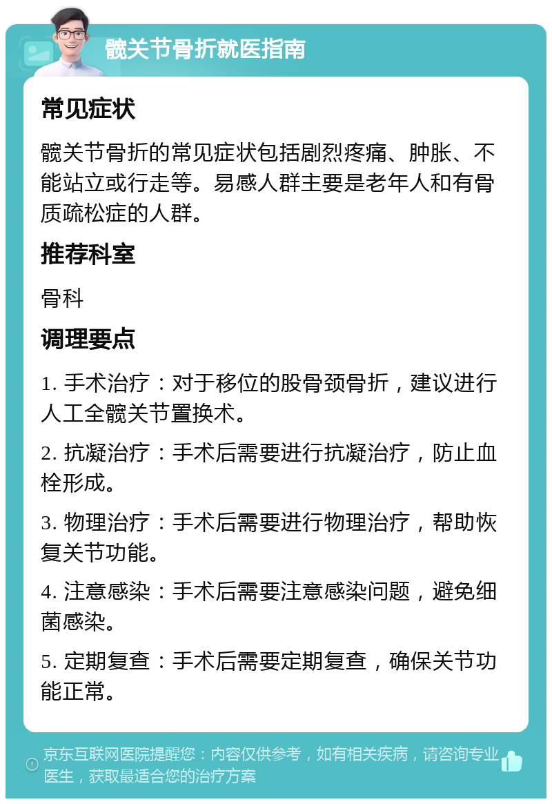 髋关节骨折就医指南 常见症状 髋关节骨折的常见症状包括剧烈疼痛、肿胀、不能站立或行走等。易感人群主要是老年人和有骨质疏松症的人群。 推荐科室 骨科 调理要点 1. 手术治疗：对于移位的股骨颈骨折，建议进行人工全髋关节置换术。 2. 抗凝治疗：手术后需要进行抗凝治疗，防止血栓形成。 3. 物理治疗：手术后需要进行物理治疗，帮助恢复关节功能。 4. 注意感染：手术后需要注意感染问题，避免细菌感染。 5. 定期复查：手术后需要定期复查，确保关节功能正常。