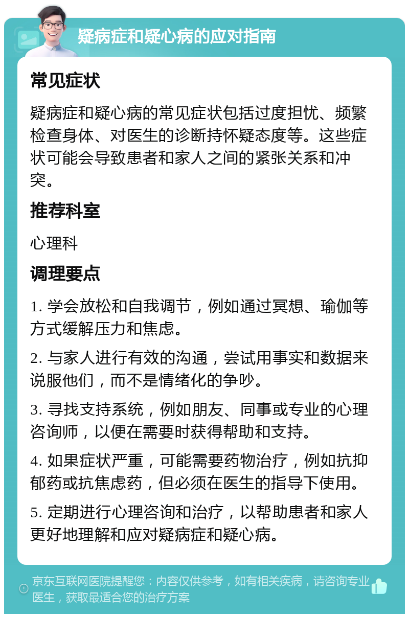 疑病症和疑心病的应对指南 常见症状 疑病症和疑心病的常见症状包括过度担忧、频繁检查身体、对医生的诊断持怀疑态度等。这些症状可能会导致患者和家人之间的紧张关系和冲突。 推荐科室 心理科 调理要点 1. 学会放松和自我调节，例如通过冥想、瑜伽等方式缓解压力和焦虑。 2. 与家人进行有效的沟通，尝试用事实和数据来说服他们，而不是情绪化的争吵。 3. 寻找支持系统，例如朋友、同事或专业的心理咨询师，以便在需要时获得帮助和支持。 4. 如果症状严重，可能需要药物治疗，例如抗抑郁药或抗焦虑药，但必须在医生的指导下使用。 5. 定期进行心理咨询和治疗，以帮助患者和家人更好地理解和应对疑病症和疑心病。