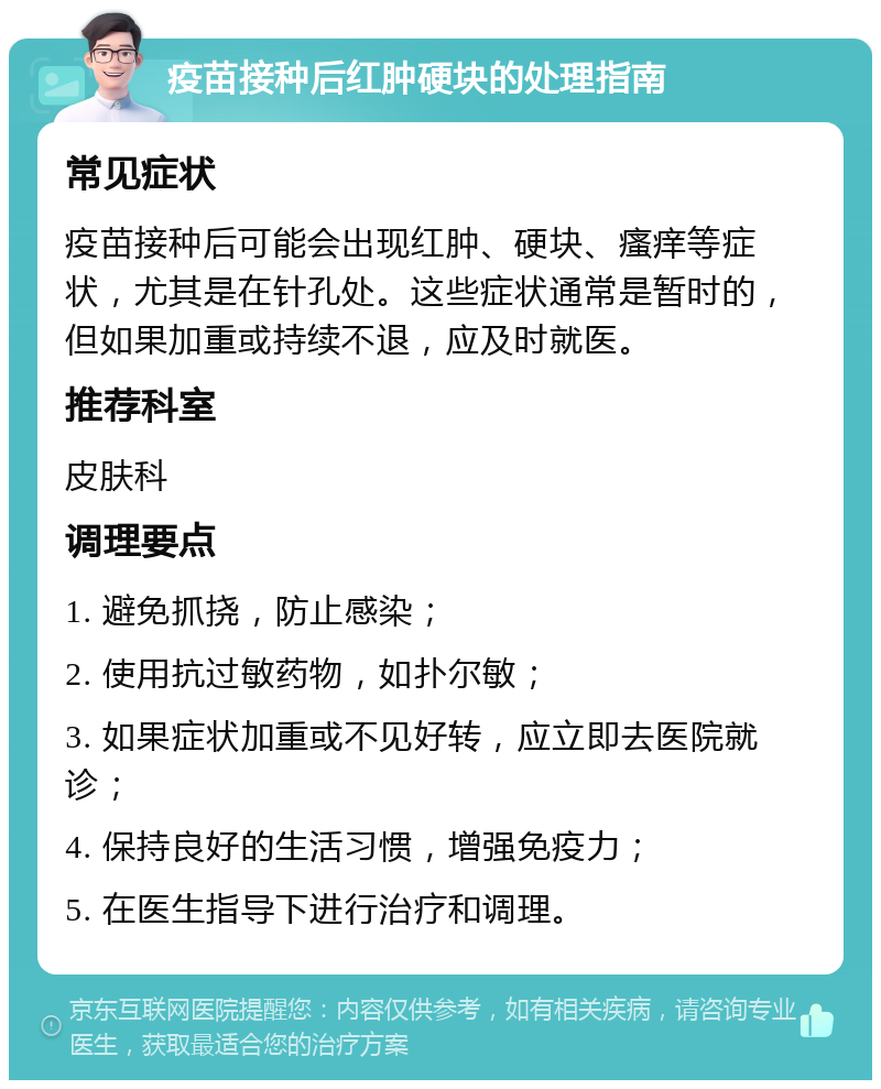 疫苗接种后红肿硬块的处理指南 常见症状 疫苗接种后可能会出现红肿、硬块、瘙痒等症状，尤其是在针孔处。这些症状通常是暂时的，但如果加重或持续不退，应及时就医。 推荐科室 皮肤科 调理要点 1. 避免抓挠，防止感染； 2. 使用抗过敏药物，如扑尔敏； 3. 如果症状加重或不见好转，应立即去医院就诊； 4. 保持良好的生活习惯，增强免疫力； 5. 在医生指导下进行治疗和调理。