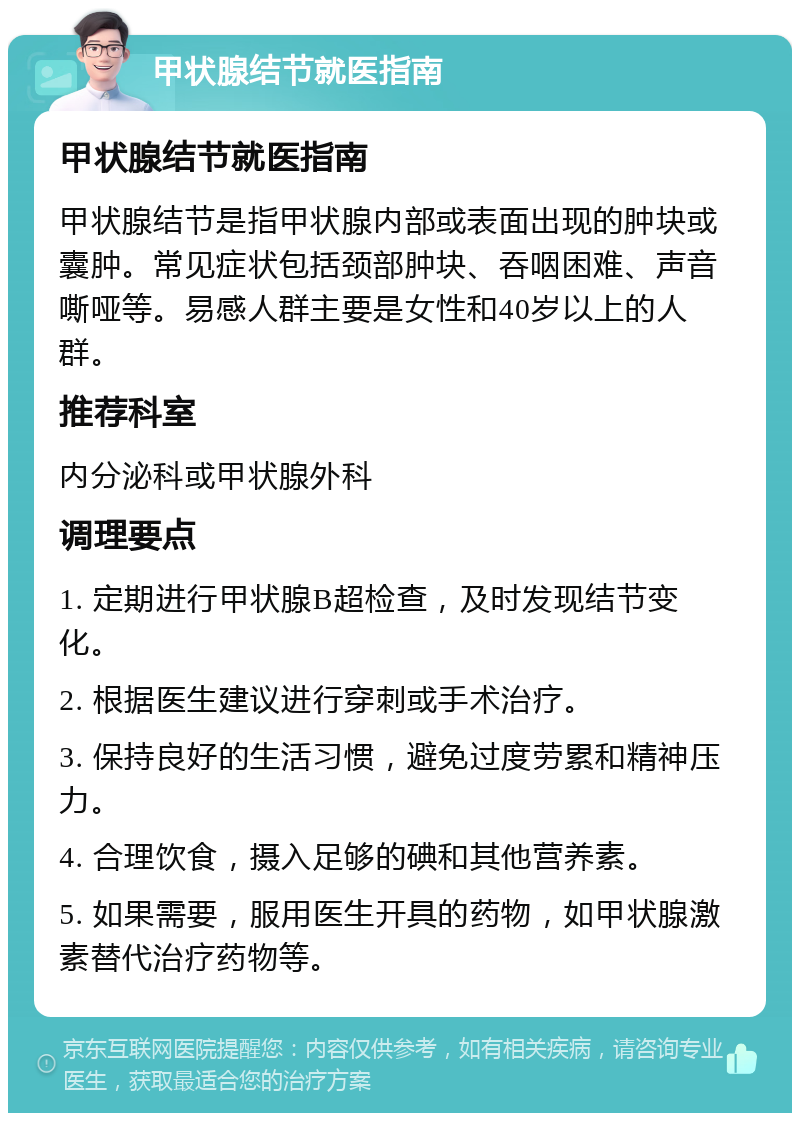 甲状腺结节就医指南 甲状腺结节就医指南 甲状腺结节是指甲状腺内部或表面出现的肿块或囊肿。常见症状包括颈部肿块、吞咽困难、声音嘶哑等。易感人群主要是女性和40岁以上的人群。 推荐科室 内分泌科或甲状腺外科 调理要点 1. 定期进行甲状腺B超检查，及时发现结节变化。 2. 根据医生建议进行穿刺或手术治疗。 3. 保持良好的生活习惯，避免过度劳累和精神压力。 4. 合理饮食，摄入足够的碘和其他营养素。 5. 如果需要，服用医生开具的药物，如甲状腺激素替代治疗药物等。