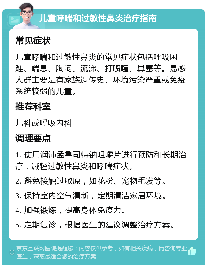 儿童哮喘和过敏性鼻炎治疗指南 常见症状 儿童哮喘和过敏性鼻炎的常见症状包括呼吸困难、喘息、胸闷、流涕、打喷嚏、鼻塞等。易感人群主要是有家族遗传史、环境污染严重或免疫系统较弱的儿童。 推荐科室 儿科或呼吸内科 调理要点 1. 使用润沛孟鲁司特钠咀嚼片进行预防和长期治疗，减轻过敏性鼻炎和哮喘症状。 2. 避免接触过敏原，如花粉、宠物毛发等。 3. 保持室内空气清新，定期清洁家居环境。 4. 加强锻炼，提高身体免疫力。 5. 定期复诊，根据医生的建议调整治疗方案。