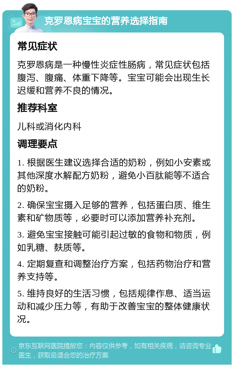 克罗恩病宝宝的营养选择指南 常见症状 克罗恩病是一种慢性炎症性肠病，常见症状包括腹泻、腹痛、体重下降等。宝宝可能会出现生长迟缓和营养不良的情况。 推荐科室 儿科或消化内科 调理要点 1. 根据医生建议选择合适的奶粉，例如小安素或其他深度水解配方奶粉，避免小百肽能等不适合的奶粉。 2. 确保宝宝摄入足够的营养，包括蛋白质、维生素和矿物质等，必要时可以添加营养补充剂。 3. 避免宝宝接触可能引起过敏的食物和物质，例如乳糖、麸质等。 4. 定期复查和调整治疗方案，包括药物治疗和营养支持等。 5. 维持良好的生活习惯，包括规律作息、适当运动和减少压力等，有助于改善宝宝的整体健康状况。