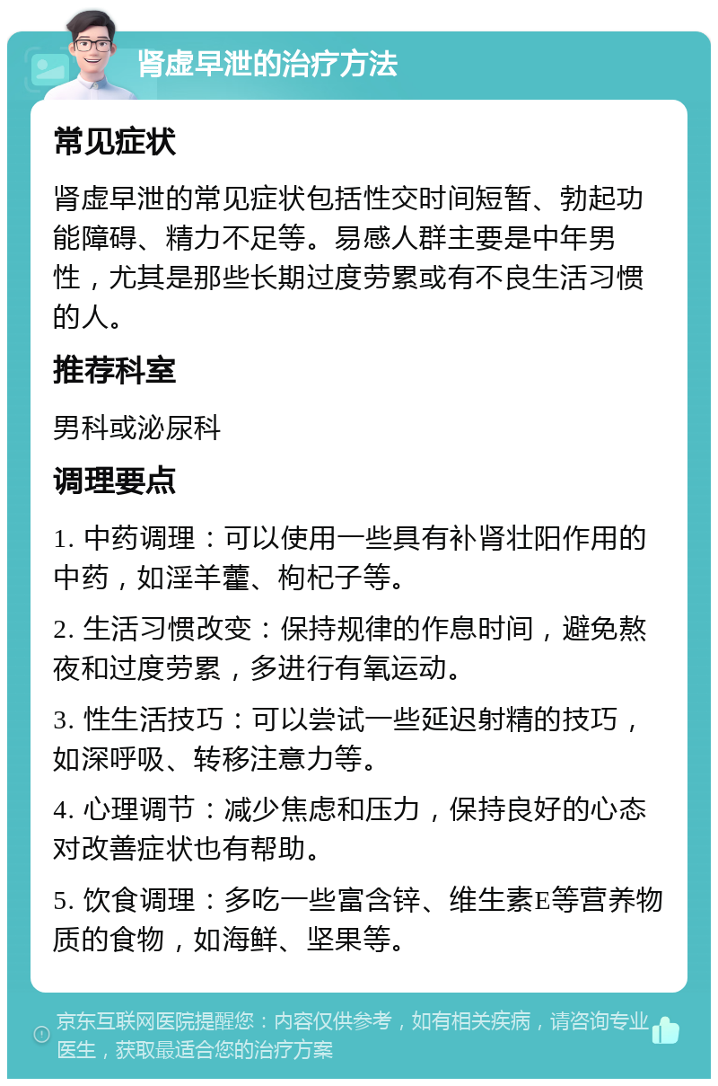 肾虚早泄的治疗方法 常见症状 肾虚早泄的常见症状包括性交时间短暂、勃起功能障碍、精力不足等。易感人群主要是中年男性，尤其是那些长期过度劳累或有不良生活习惯的人。 推荐科室 男科或泌尿科 调理要点 1. 中药调理：可以使用一些具有补肾壮阳作用的中药，如淫羊藿、枸杞子等。 2. 生活习惯改变：保持规律的作息时间，避免熬夜和过度劳累，多进行有氧运动。 3. 性生活技巧：可以尝试一些延迟射精的技巧，如深呼吸、转移注意力等。 4. 心理调节：减少焦虑和压力，保持良好的心态对改善症状也有帮助。 5. 饮食调理：多吃一些富含锌、维生素E等营养物质的食物，如海鲜、坚果等。