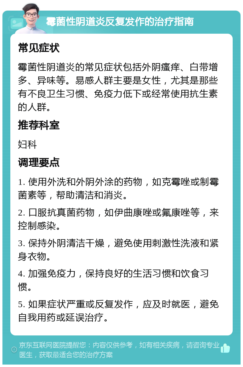 霉菌性阴道炎反复发作的治疗指南 常见症状 霉菌性阴道炎的常见症状包括外阴瘙痒、白带增多、异味等。易感人群主要是女性，尤其是那些有不良卫生习惯、免疫力低下或经常使用抗生素的人群。 推荐科室 妇科 调理要点 1. 使用外洗和外阴外涂的药物，如克霉唑或制霉菌素等，帮助清洁和消炎。 2. 口服抗真菌药物，如伊曲康唑或氟康唑等，来控制感染。 3. 保持外阴清洁干燥，避免使用刺激性洗液和紧身衣物。 4. 加强免疫力，保持良好的生活习惯和饮食习惯。 5. 如果症状严重或反复发作，应及时就医，避免自我用药或延误治疗。