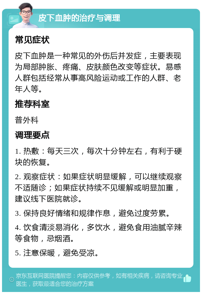 皮下血肿的治疗与调理 常见症状 皮下血肿是一种常见的外伤后并发症，主要表现为局部肿胀、疼痛、皮肤颜色改变等症状。易感人群包括经常从事高风险运动或工作的人群、老年人等。 推荐科室 普外科 调理要点 1. 热敷：每天三次，每次十分钟左右，有利于硬块的恢复。 2. 观察症状：如果症状明显缓解，可以继续观察不适随诊；如果症状持续不见缓解或明显加重，建议线下医院就诊。 3. 保持良好情绪和规律作息，避免过度劳累。 4. 饮食清淡易消化，多饮水，避免食用油腻辛辣等食物，忌烟酒。 5. 注意保暖，避免受凉。