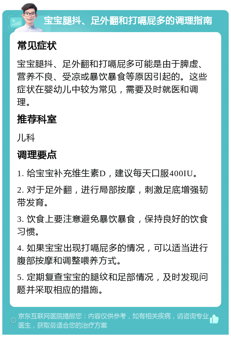 宝宝腿抖、足外翻和打嗝屁多的调理指南 常见症状 宝宝腿抖、足外翻和打嗝屁多可能是由于脾虚、营养不良、受凉或暴饮暴食等原因引起的。这些症状在婴幼儿中较为常见，需要及时就医和调理。 推荐科室 儿科 调理要点 1. 给宝宝补充维生素D，建议每天口服400IU。 2. 对于足外翻，进行局部按摩，刺激足底增强韧带发育。 3. 饮食上要注意避免暴饮暴食，保持良好的饮食习惯。 4. 如果宝宝出现打嗝屁多的情况，可以适当进行腹部按摩和调整喂养方式。 5. 定期复查宝宝的腿纹和足部情况，及时发现问题并采取相应的措施。