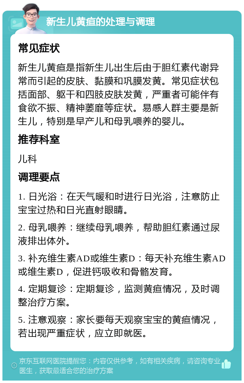 新生儿黄疸的处理与调理 常见症状 新生儿黄疸是指新生儿出生后由于胆红素代谢异常而引起的皮肤、黏膜和巩膜发黄。常见症状包括面部、躯干和四肢皮肤发黄，严重者可能伴有食欲不振、精神萎靡等症状。易感人群主要是新生儿，特别是早产儿和母乳喂养的婴儿。 推荐科室 儿科 调理要点 1. 日光浴：在天气暖和时进行日光浴，注意防止宝宝过热和日光直射眼睛。 2. 母乳喂养：继续母乳喂养，帮助胆红素通过尿液排出体外。 3. 补充维生素AD或维生素D：每天补充维生素AD或维生素D，促进钙吸收和骨骼发育。 4. 定期复诊：定期复诊，监测黄疸情况，及时调整治疗方案。 5. 注意观察：家长要每天观察宝宝的黄疸情况，若出现严重症状，应立即就医。