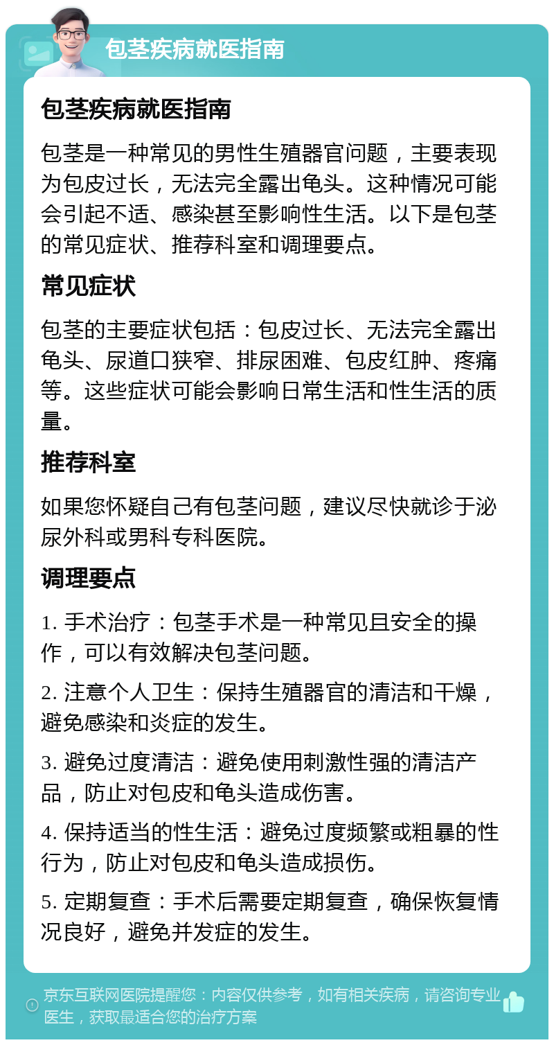 包茎疾病就医指南 包茎疾病就医指南 包茎是一种常见的男性生殖器官问题，主要表现为包皮过长，无法完全露出龟头。这种情况可能会引起不适、感染甚至影响性生活。以下是包茎的常见症状、推荐科室和调理要点。 常见症状 包茎的主要症状包括：包皮过长、无法完全露出龟头、尿道口狭窄、排尿困难、包皮红肿、疼痛等。这些症状可能会影响日常生活和性生活的质量。 推荐科室 如果您怀疑自己有包茎问题，建议尽快就诊于泌尿外科或男科专科医院。 调理要点 1. 手术治疗：包茎手术是一种常见且安全的操作，可以有效解决包茎问题。 2. 注意个人卫生：保持生殖器官的清洁和干燥，避免感染和炎症的发生。 3. 避免过度清洁：避免使用刺激性强的清洁产品，防止对包皮和龟头造成伤害。 4. 保持适当的性生活：避免过度频繁或粗暴的性行为，防止对包皮和龟头造成损伤。 5. 定期复查：手术后需要定期复查，确保恢复情况良好，避免并发症的发生。