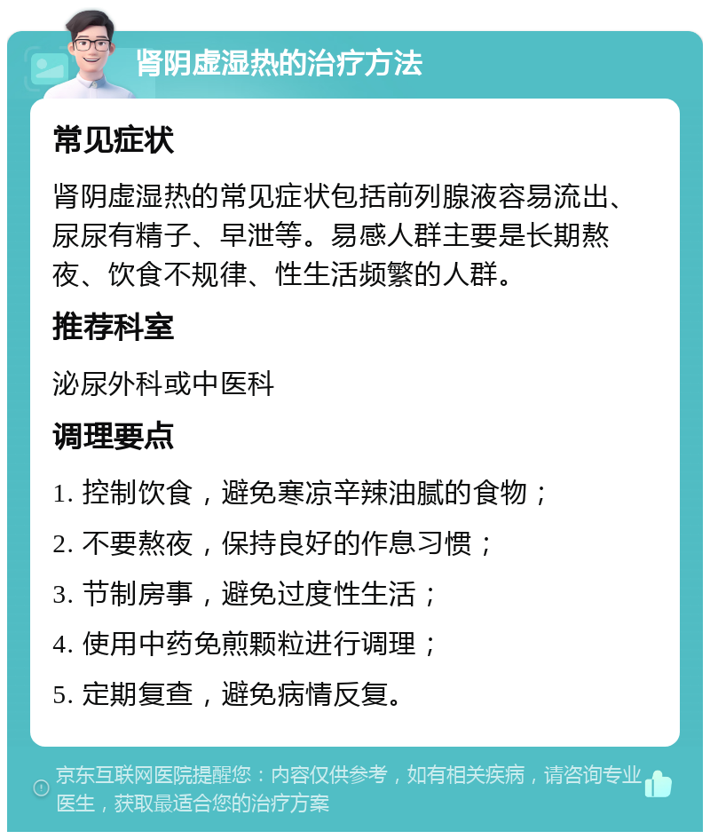 肾阴虚湿热的治疗方法 常见症状 肾阴虚湿热的常见症状包括前列腺液容易流出、尿尿有精子、早泄等。易感人群主要是长期熬夜、饮食不规律、性生活频繁的人群。 推荐科室 泌尿外科或中医科 调理要点 1. 控制饮食，避免寒凉辛辣油腻的食物； 2. 不要熬夜，保持良好的作息习惯； 3. 节制房事，避免过度性生活； 4. 使用中药免煎颗粒进行调理； 5. 定期复查，避免病情反复。