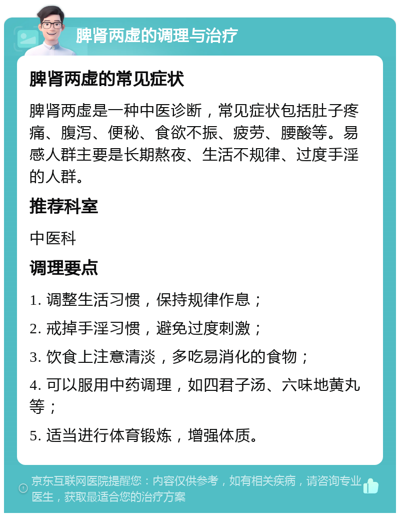 脾肾两虚的调理与治疗 脾肾两虚的常见症状 脾肾两虚是一种中医诊断，常见症状包括肚子疼痛、腹泻、便秘、食欲不振、疲劳、腰酸等。易感人群主要是长期熬夜、生活不规律、过度手淫的人群。 推荐科室 中医科 调理要点 1. 调整生活习惯，保持规律作息； 2. 戒掉手淫习惯，避免过度刺激； 3. 饮食上注意清淡，多吃易消化的食物； 4. 可以服用中药调理，如四君子汤、六味地黄丸等； 5. 适当进行体育锻炼，增强体质。