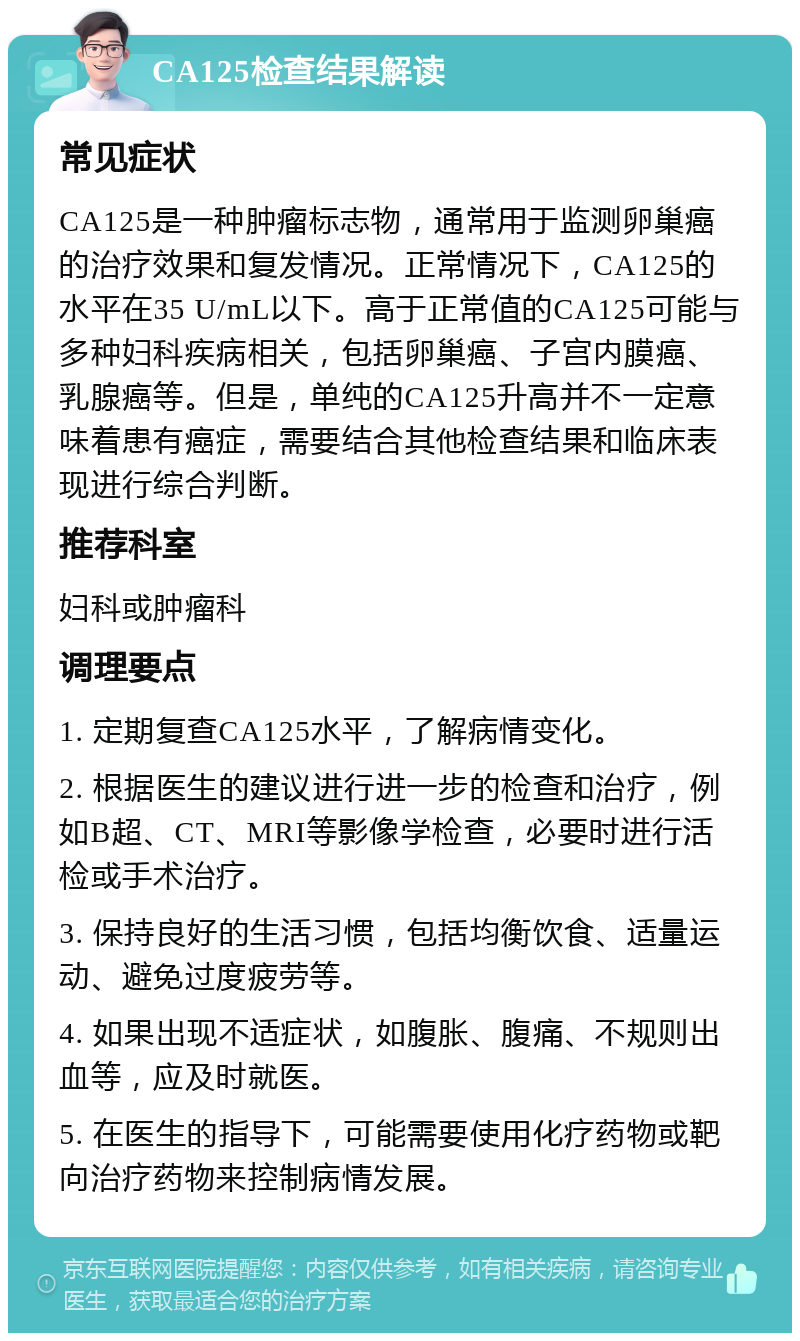 CA125检查结果解读 常见症状 CA125是一种肿瘤标志物，通常用于监测卵巢癌的治疗效果和复发情况。正常情况下，CA125的水平在35 U/mL以下。高于正常值的CA125可能与多种妇科疾病相关，包括卵巢癌、子宫内膜癌、乳腺癌等。但是，单纯的CA125升高并不一定意味着患有癌症，需要结合其他检查结果和临床表现进行综合判断。 推荐科室 妇科或肿瘤科 调理要点 1. 定期复查CA125水平，了解病情变化。 2. 根据医生的建议进行进一步的检查和治疗，例如B超、CT、MRI等影像学检查，必要时进行活检或手术治疗。 3. 保持良好的生活习惯，包括均衡饮食、适量运动、避免过度疲劳等。 4. 如果出现不适症状，如腹胀、腹痛、不规则出血等，应及时就医。 5. 在医生的指导下，可能需要使用化疗药物或靶向治疗药物来控制病情发展。