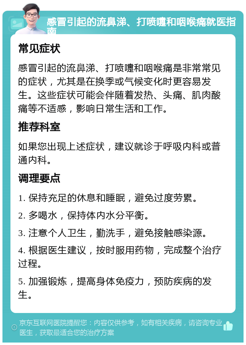 感冒引起的流鼻涕、打喷嚏和咽喉痛就医指南 常见症状 感冒引起的流鼻涕、打喷嚏和咽喉痛是非常常见的症状，尤其是在换季或气候变化时更容易发生。这些症状可能会伴随着发热、头痛、肌肉酸痛等不适感，影响日常生活和工作。 推荐科室 如果您出现上述症状，建议就诊于呼吸内科或普通内科。 调理要点 1. 保持充足的休息和睡眠，避免过度劳累。 2. 多喝水，保持体内水分平衡。 3. 注意个人卫生，勤洗手，避免接触感染源。 4. 根据医生建议，按时服用药物，完成整个治疗过程。 5. 加强锻炼，提高身体免疫力，预防疾病的发生。