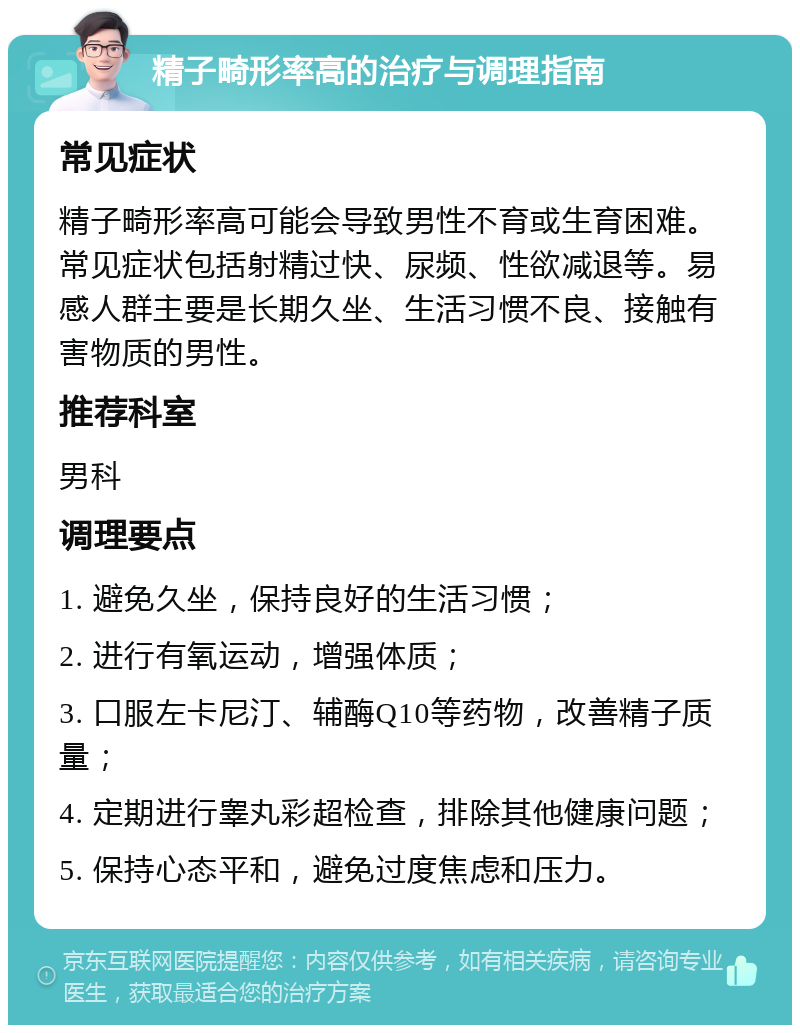 精子畸形率高的治疗与调理指南 常见症状 精子畸形率高可能会导致男性不育或生育困难。常见症状包括射精过快、尿频、性欲减退等。易感人群主要是长期久坐、生活习惯不良、接触有害物质的男性。 推荐科室 男科 调理要点 1. 避免久坐，保持良好的生活习惯； 2. 进行有氧运动，增强体质； 3. 口服左卡尼汀、辅酶Q10等药物，改善精子质量； 4. 定期进行睾丸彩超检查，排除其他健康问题； 5. 保持心态平和，避免过度焦虑和压力。