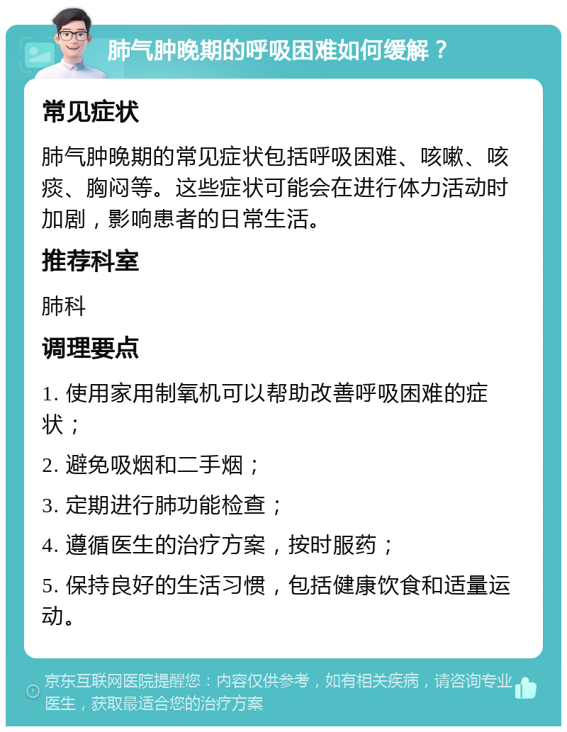 肺气肿晚期的呼吸困难如何缓解？ 常见症状 肺气肿晚期的常见症状包括呼吸困难、咳嗽、咳痰、胸闷等。这些症状可能会在进行体力活动时加剧，影响患者的日常生活。 推荐科室 肺科 调理要点 1. 使用家用制氧机可以帮助改善呼吸困难的症状； 2. 避免吸烟和二手烟； 3. 定期进行肺功能检查； 4. 遵循医生的治疗方案，按时服药； 5. 保持良好的生活习惯，包括健康饮食和适量运动。