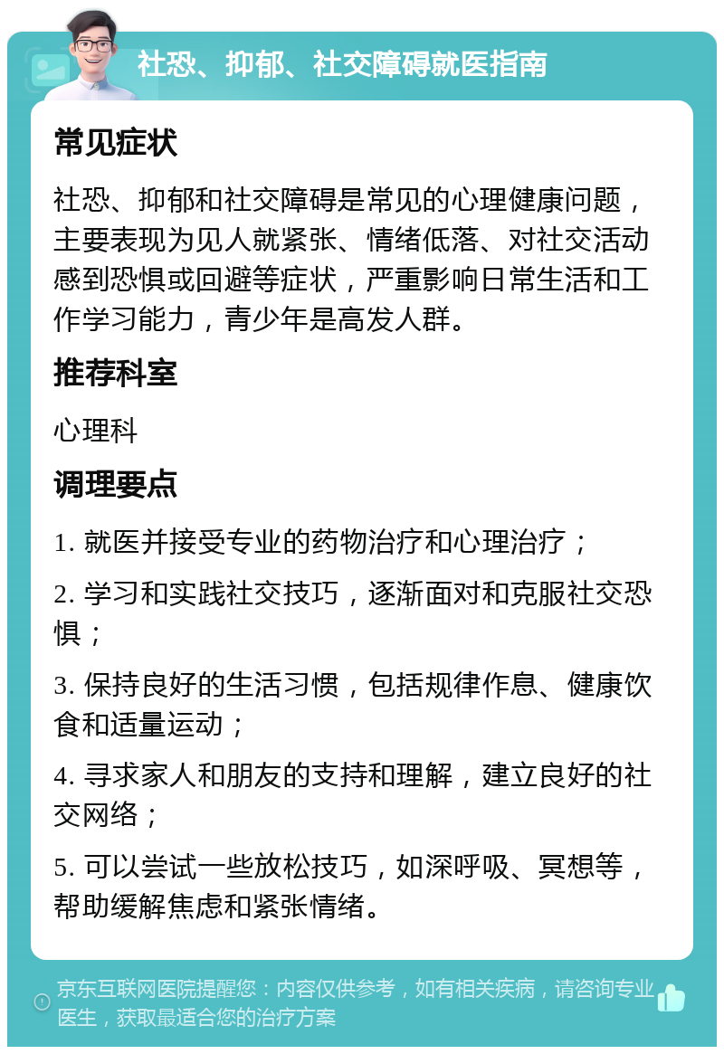 社恐、抑郁、社交障碍就医指南 常见症状 社恐、抑郁和社交障碍是常见的心理健康问题，主要表现为见人就紧张、情绪低落、对社交活动感到恐惧或回避等症状，严重影响日常生活和工作学习能力，青少年是高发人群。 推荐科室 心理科 调理要点 1. 就医并接受专业的药物治疗和心理治疗； 2. 学习和实践社交技巧，逐渐面对和克服社交恐惧； 3. 保持良好的生活习惯，包括规律作息、健康饮食和适量运动； 4. 寻求家人和朋友的支持和理解，建立良好的社交网络； 5. 可以尝试一些放松技巧，如深呼吸、冥想等，帮助缓解焦虑和紧张情绪。