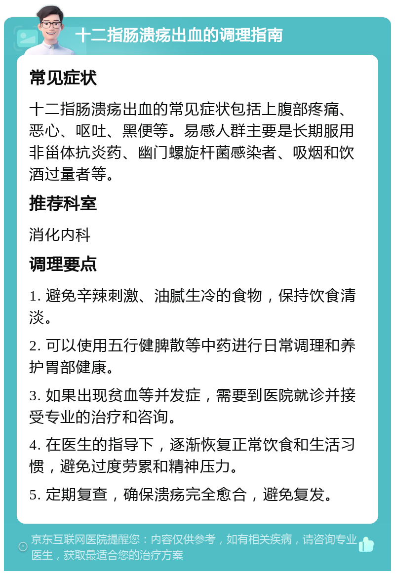 十二指肠溃疡出血的调理指南 常见症状 十二指肠溃疡出血的常见症状包括上腹部疼痛、恶心、呕吐、黑便等。易感人群主要是长期服用非甾体抗炎药、幽门螺旋杆菌感染者、吸烟和饮酒过量者等。 推荐科室 消化内科 调理要点 1. 避免辛辣刺激、油腻生冷的食物，保持饮食清淡。 2. 可以使用五行健脾散等中药进行日常调理和养护胃部健康。 3. 如果出现贫血等并发症，需要到医院就诊并接受专业的治疗和咨询。 4. 在医生的指导下，逐渐恢复正常饮食和生活习惯，避免过度劳累和精神压力。 5. 定期复查，确保溃疡完全愈合，避免复发。