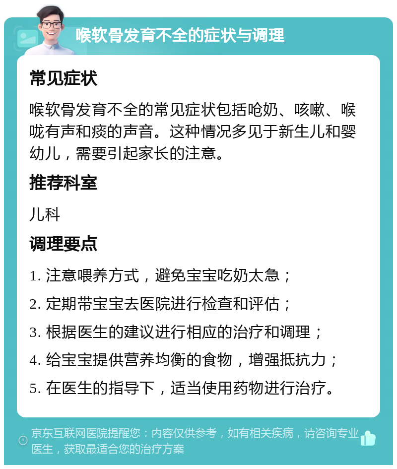 喉软骨发育不全的症状与调理 常见症状 喉软骨发育不全的常见症状包括呛奶、咳嗽、喉咙有声和痰的声音。这种情况多见于新生儿和婴幼儿，需要引起家长的注意。 推荐科室 儿科 调理要点 1. 注意喂养方式，避免宝宝吃奶太急； 2. 定期带宝宝去医院进行检查和评估； 3. 根据医生的建议进行相应的治疗和调理； 4. 给宝宝提供营养均衡的食物，增强抵抗力； 5. 在医生的指导下，适当使用药物进行治疗。