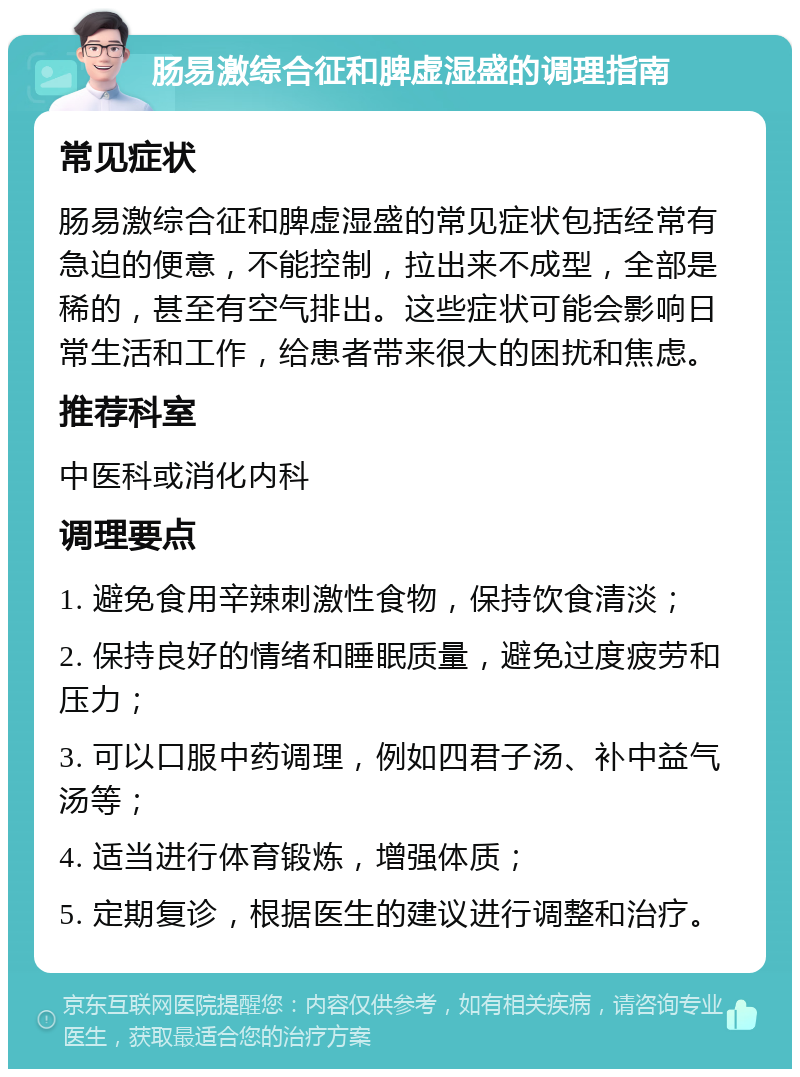 肠易激综合征和脾虚湿盛的调理指南 常见症状 肠易激综合征和脾虚湿盛的常见症状包括经常有急迫的便意，不能控制，拉出来不成型，全部是稀的，甚至有空气排出。这些症状可能会影响日常生活和工作，给患者带来很大的困扰和焦虑。 推荐科室 中医科或消化内科 调理要点 1. 避免食用辛辣刺激性食物，保持饮食清淡； 2. 保持良好的情绪和睡眠质量，避免过度疲劳和压力； 3. 可以口服中药调理，例如四君子汤、补中益气汤等； 4. 适当进行体育锻炼，增强体质； 5. 定期复诊，根据医生的建议进行调整和治疗。