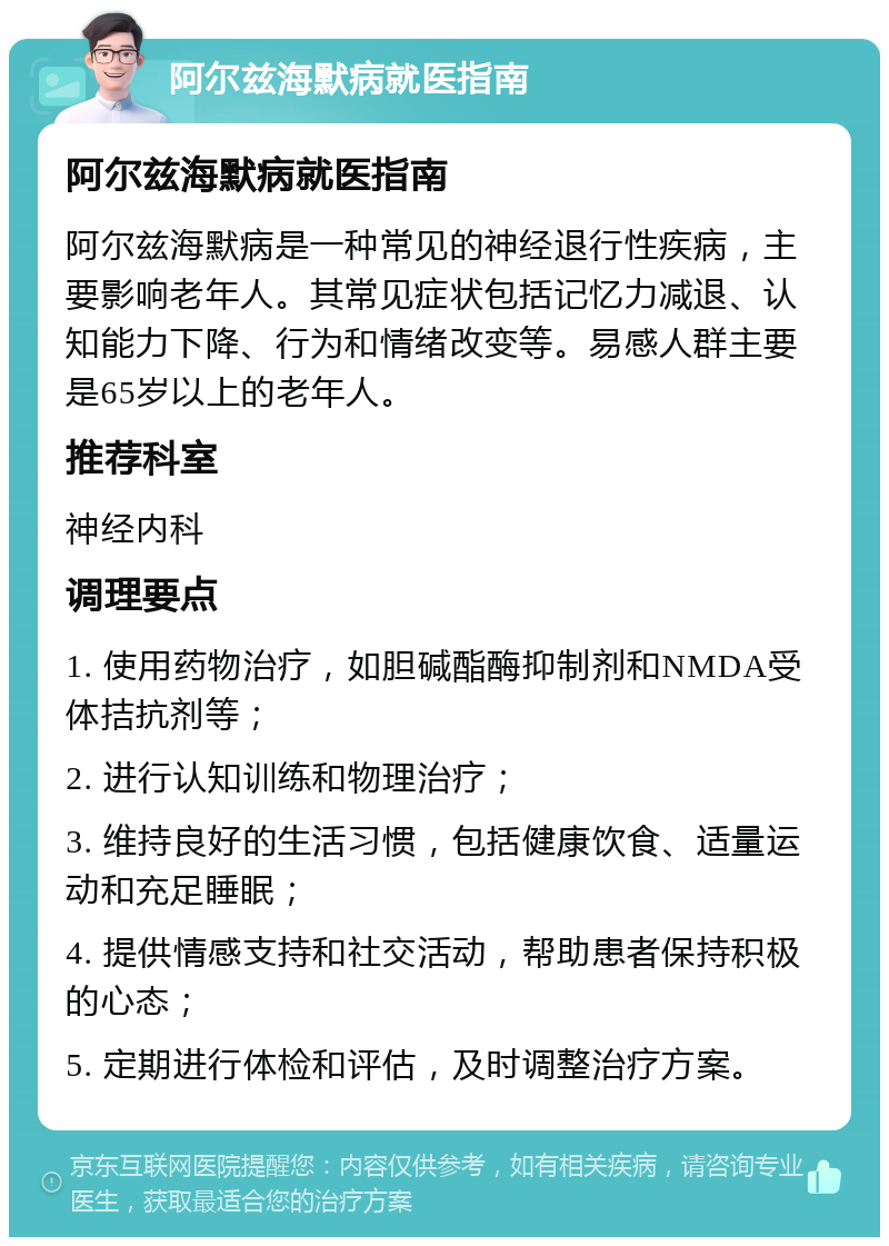 阿尔兹海默病就医指南 阿尔兹海默病就医指南 阿尔兹海默病是一种常见的神经退行性疾病，主要影响老年人。其常见症状包括记忆力减退、认知能力下降、行为和情绪改变等。易感人群主要是65岁以上的老年人。 推荐科室 神经内科 调理要点 1. 使用药物治疗，如胆碱酯酶抑制剂和NMDA受体拮抗剂等； 2. 进行认知训练和物理治疗； 3. 维持良好的生活习惯，包括健康饮食、适量运动和充足睡眠； 4. 提供情感支持和社交活动，帮助患者保持积极的心态； 5. 定期进行体检和评估，及时调整治疗方案。