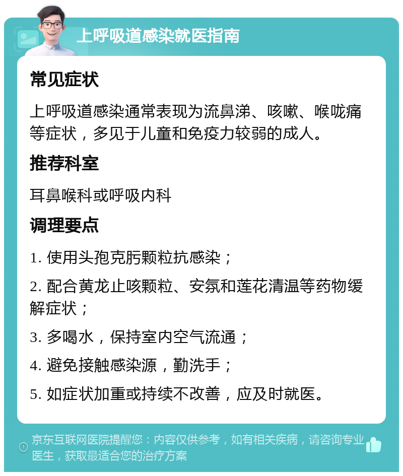 上呼吸道感染就医指南 常见症状 上呼吸道感染通常表现为流鼻涕、咳嗽、喉咙痛等症状，多见于儿童和免疫力较弱的成人。 推荐科室 耳鼻喉科或呼吸内科 调理要点 1. 使用头孢克肟颗粒抗感染； 2. 配合黄龙止咳颗粒、安氛和莲花清温等药物缓解症状； 3. 多喝水，保持室内空气流通； 4. 避免接触感染源，勤洗手； 5. 如症状加重或持续不改善，应及时就医。