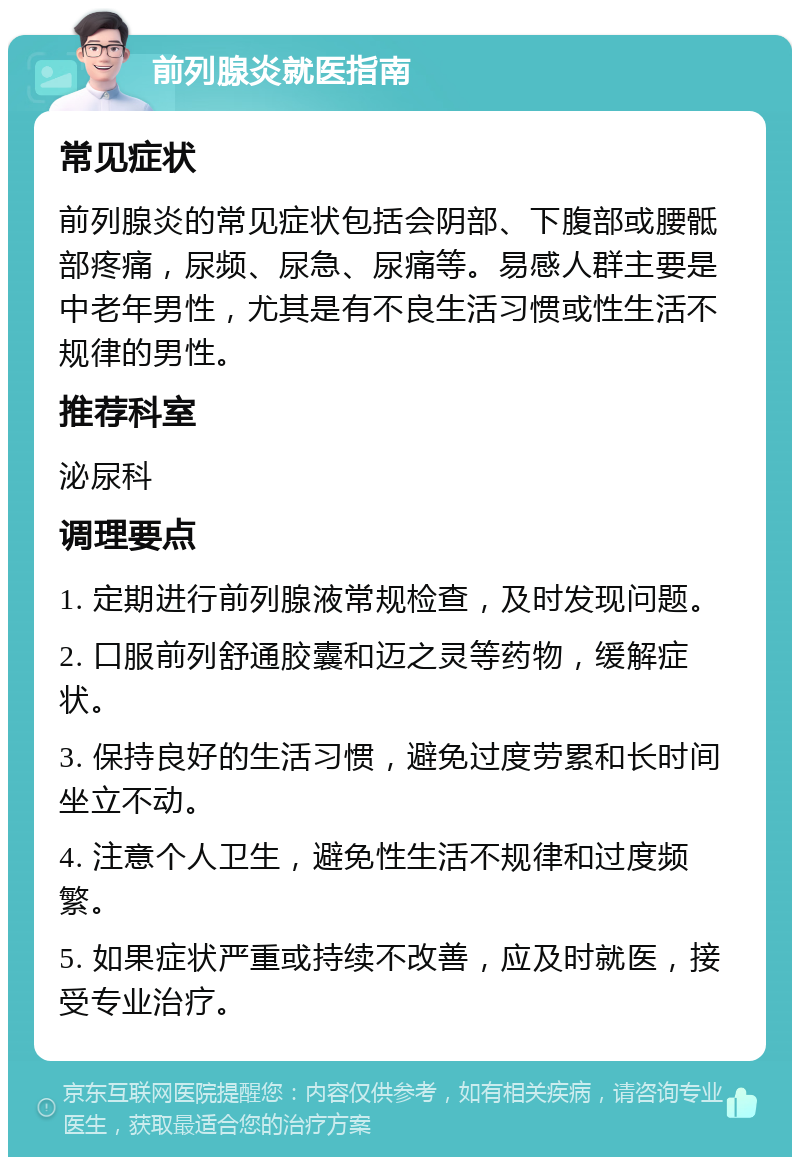 前列腺炎就医指南 常见症状 前列腺炎的常见症状包括会阴部、下腹部或腰骶部疼痛，尿频、尿急、尿痛等。易感人群主要是中老年男性，尤其是有不良生活习惯或性生活不规律的男性。 推荐科室 泌尿科 调理要点 1. 定期进行前列腺液常规检查，及时发现问题。 2. 口服前列舒通胶囊和迈之灵等药物，缓解症状。 3. 保持良好的生活习惯，避免过度劳累和长时间坐立不动。 4. 注意个人卫生，避免性生活不规律和过度频繁。 5. 如果症状严重或持续不改善，应及时就医，接受专业治疗。