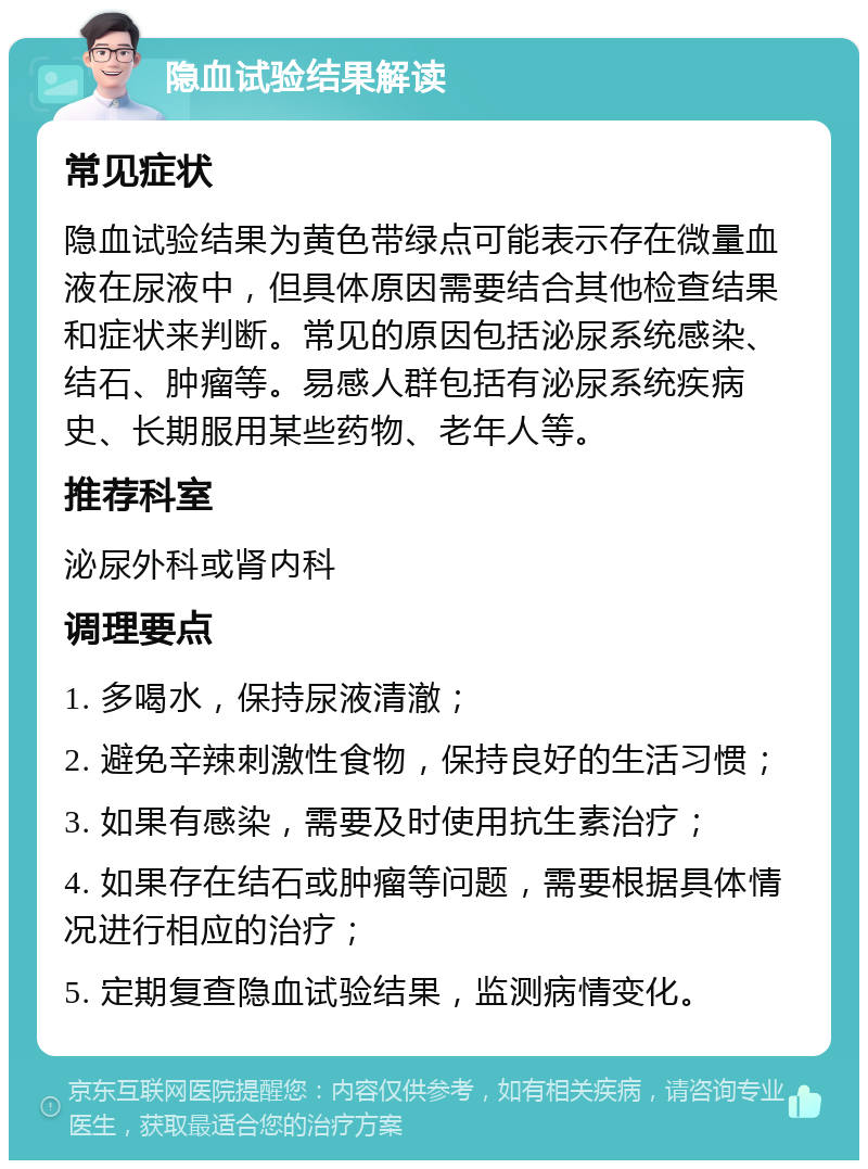 隐血试验结果解读 常见症状 隐血试验结果为黄色带绿点可能表示存在微量血液在尿液中，但具体原因需要结合其他检查结果和症状来判断。常见的原因包括泌尿系统感染、结石、肿瘤等。易感人群包括有泌尿系统疾病史、长期服用某些药物、老年人等。 推荐科室 泌尿外科或肾内科 调理要点 1. 多喝水，保持尿液清澈； 2. 避免辛辣刺激性食物，保持良好的生活习惯； 3. 如果有感染，需要及时使用抗生素治疗； 4. 如果存在结石或肿瘤等问题，需要根据具体情况进行相应的治疗； 5. 定期复查隐血试验结果，监测病情变化。